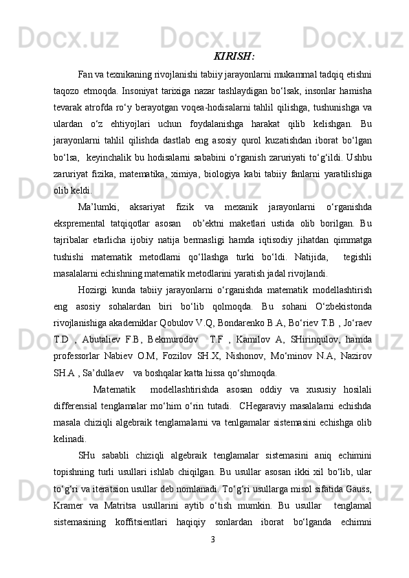 KIRISH :
Fan va texnikaning rivojlanishi tabiiy jarayonlarni mukammal tadqiq etishni
taqozo   etmoqda.   Insoniyat   tarixiga   nazar   tashlaydigan   bo‘lsak,   insonlar   hamisha
tevarak  atrofda  ro‘y  berayotgan  voqea-hodisalarni  tahlil  qilishga,   tushunishga   va
ulardan   o‘z   ehtiyojlari   uchun   foydalanishga   harakat   qilib   kelishgan.   Bu
jarayonlarni   tahlil   qilishda   dastlab   eng   asosiy   qurol   kuzatishdan   iborat   bo‘lgan
bo‘lsa,     keyinchalik  bu  hodisalarni  sababini  o‘rganish   zaruriyati  to‘g‘ildi.  Ushbu
zaruriyat   fizika,   matematika,   ximiya,   biologiya   kabi   tabiiy   fanlarni   yaratilishiga
olib keldi. 
Ma’lumki,   aksariyat   fizik   va   mexanik   jarayonlarni   o‘rganishda
ekspremental   tatqiqotlar   asosan     ob’ektni   maketlari   ustida   olib   borilgan.   Bu
tajribalar   etarlicha   ijobiy   natija   bermasligi   hamda   iqtisodiy   jihatdan   qimmatga
tushishi   matematik   metodlarni   qo‘llashga   turki   bo‘ldi.   Natijida,     tegishli
masalalarni echishning matematik metodlarini yaratish jadal rivojlandi.
Hozirgi   kunda   tabiiy   jarayonlarni   o‘rganishda   matematik   modellashtirish
eng   asosiy   sohalardan   biri   bo‘lib   qolmoqda.   Bu   sohani   O‘zbekistonda
rivojlanishiga akademiklar Qobulov V.Q, Bondarenko B.A, Bo‘riev T.B , Jo‘raev
T.D   ,   Abutaliev   F.B,   Bekmurodov     T.F   ,   Kamilov   A,   SHirinqulov,   hamda
professorlar   Nabiev   O.M,   Fozilov   SH.X,   Nishonov,   Mo‘minov   N.A,   Nazirov
SH.A , Sa’dullaev    va boshqalar katta hissa qo‘shmoqda. 
    Matematik     modellashtirishda   asosan   oddiy   va   xususiy   hosilali
differensial   tenglamalar   mo‘him   o‘rin   tutadi.     CHegaraviy   masalalarni   echishda
masala   chiziqli   algebraik   tenglamalarni   va   tenlgamalar   sistemasini   echishga   olib
kelinadi. 
SHu   sababli   chiziqli   algebraik   tenglamalar   sistemasini   aniq   echimini
topishning   turli   usullari   ishlab   chiqilgan.   Bu   usullar   asosan   ikki   xil   bo‘lib,   ular
to‘g‘ri va iteratsion usullar deb nomlanadi. To‘g‘ri usullarga misol sifatida Gauss,
Kramer   va   Matritsa   usullarini   aytib   o‘tish   mumkin.   Bu   usullar     tenglamal
sistemasining   koffitsientlari   haqiqiy   sonlardan   iborat   bo‘lganda   echimni
3 