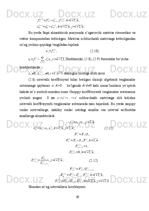 fk(i+1)=	fk(i)−	sk,i+1	(i)	fi+1(i+1),k=i+2,n;	
skj(i+1)=	skj(i)−	si+1(i+1);k=i+2,n,j=i+2,n;Bu yerda faqat almashtirish jarayonida o‘zgaruvchi matritsa elementlari va
vektor  komponentlari keltirilgan. Matritsa uchburchakli  matritsaga keltirilgandan
so‘ng yechim quyidagi tenglikdan topiladi:	
un=	fn(n);
(2.10)
u
i = f
i( i )
−
∑
j = i + 1n
s
ij	
( i)
u
j , i = n − 1,1 ;
Shubhasizki, (2.8), (2.9) formulalar bo‘yicha 
hisoblashlarda	
s11≠0,si+1,i+1	i	≠0,i=1,n−	1
 ekanligini hisobga olish zarur. 
(2.6)   intervalli   koeffitsiyent   bilan   berilgan   chiziqli   algebraik   tenglamalar
sistemasiga   qaytamiz.   ω	
( A	) > 0
        bo‘lganda  	A/A≠0   kabi   noma’lumlarni   yo‘qotish
hakida so‘z yuritish mumkin emas. Haqiqiy koeffitsiyentli tenglamalar sistemasini
yechish   singari     S   ни  	
s→	s1→	…	→	sn   uchburchakli   matritsaga   olib   kelishni
intervalli koeffitsiyentli tenglamalar sistemasida xam bajariladi. Bu yerda xaqiqiy
sonlar   intervallarga,   xakikiy   sonlar   ustidagi   amallar   esa   interval   arifmetika
amallariga almashtiriladi:
s
1 j( 1 )
= s
1 j / s
11 , j = 2 , n
       s
kj( 1 )
= s
kj − s
k 1 s
1 j	
(1)
, k = 2 , n , j = 2 , n ;
                                  (2.11)
F
1( 1 )
= F
1 / S
11
F
k( 1 )
= F
k − S
k 1 F
1	
( 1)
, k = 2 , n
S
i + 1 , i + 1( i + 1 )
= 1 ;
S
k , i + 1( i + 1 )
= 0 , k = i + 2 , n ;
    S
i + 1 , j( i + 1 )
= S
i + 1 , j	
(i)
S
i + 1 , i + 1
(i) , j = i + 2 , n ;
                             (2.12)
F
i + 1( i + 1 )
= F
i + 1( i )
/ S
i + 1 , i + 1( i )
;
F
k( i + 1 )
= F
k( i )
− S
k , i + 1	
(i)
F
i + 1	(i + 1	)
, k = i + 2 , n ;
S
k , j( i + 1 )
= S
kj( i )
− S
k , i + 1	
(i)
S
i + 1	(i + 1	)
, k = i + 2 , n , j = i + 2 , n
Shundan so‘ng intervallarni hisoblaymiz
30 