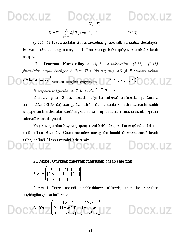 U
n = F
n( n )
;
                U
i = F
i( i )
−
∑
j = i + 1n
S
ij( i)
U
j , i = n − 1 , … 1
                             (2.13)
(2.11) - (2.13)   formulalar Gauss metodining intervalli variantini ifodalaydi.
Interval arifmetikaning  asosiy        2.1. Teoremasiga ko‘ra qo‘yidagi tasdiqlar kelib
chiqadi:
  2.1.   Teorema     Faraz   qilaylik     U
i ,   i=	
1,n   intervallar     (2.11)   -   (2.13)
formulalar   orqali   berilgan   bo‘lsin.   U   xolda   ixtiyoriy   s ϵ S,   f ϵ   F   sistema   uchun
yechim   mavjud, yagona va  
Boshqacha aytganda,  det S	
≠ 0,   s ϵ  S и 
Shunday   qilib,   Gauss   metodi   bo‘yicha   interval   arifmetika   yordamida
hisoblashlar   (EHM   da)   oxirigacha   olib   borilsa,   u   xolda   ko‘rish   mumkinki   xuddi
xaqiqiy sonli  sistemalar  koeffitsiyentlari va o‘ng tomonlari mos ravishda tegishli
intervallar ichida yotadi.
Yuqoridagilardan kuyidagi qiziq savol kelib chiqadi. Faraz qilaylik det s	
≠ 0
s S   bo‘lsin.   Bu   xolda   Gauss   metodini   oxirigacha   hisoblash   mumkinmi?   Javob	
ϵϵ
salbiy bo‘ladi. Ushbu misolni keltiramiz.
2.1 Misol . Quyidagi intervalli matritsani qarab chiqamiz
.
Intervalli   Gauss   metodi   hisoblashlarini   o‘tkazib,   ketma-ket   ravishda
kuyidagilarga ega bo‘lamiz 
,
31 