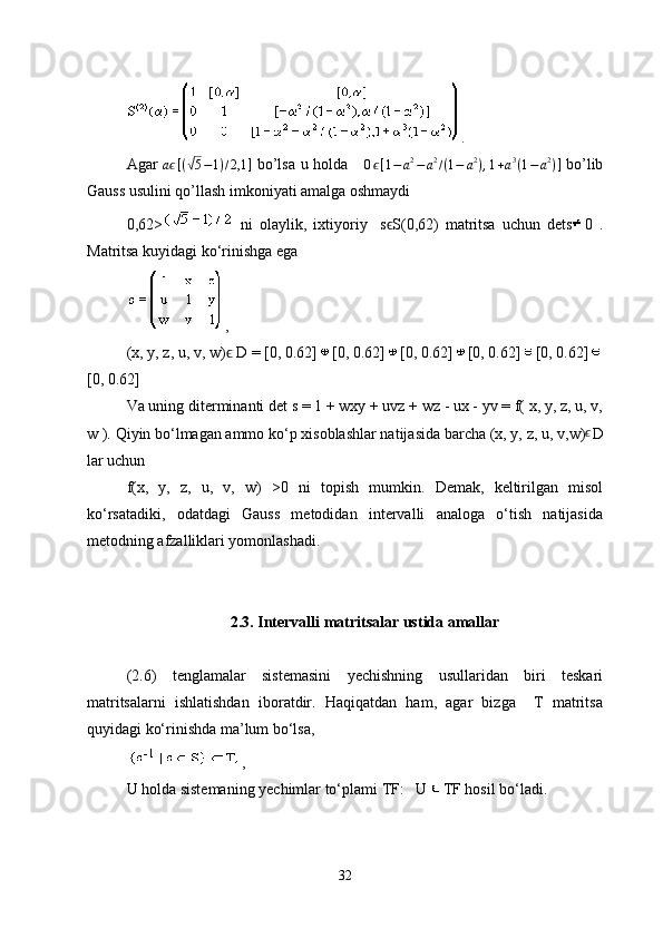 .
Agar   aϵ [ (	√ 5 − 1 ) / 2,1 ]
  bo’lsa u holda      0 ϵ [ 1 − a 2
− a 2
/ ( 1 − a 2
) , 1 + a 3
( 1 − a 2
) ]
  bo’lib
Gauss usulini qo’llash imkoniyati amalga oshmaydi 
0,62>   ni   olaylik,   ixtiyoriy     s S(0,62)   matritsa   uchun   dets	
ϵ 0   .
Matritsa kuyidagi ko‘rinishga ega
,
(x, y, z, u, v, w) ϵ  D = [0, 0.62] [0, 0.62] [0, 0.62] [0, 0.62] [0, 0.62]
[0, 0.62]
Va uning diterminanti det  s = 1 + wxy + uvz + wz - ux - yv = f( x, y, z, u, v,
w ).  Qiyin bo‘lmagan ammo ko‘p xisoblashlar natijasida barcha  (x, y, z, u, v,w) ϵ
D
lar uchun   
f(x,   y,   z,   u,   v,   w)   >0   ni   topish   mumkin.   Demak,   keltirilgan   misol
ko‘rsatadiki,   odatdagi   Gauss   metodidan   intervalli   analoga   o‘tish   natijasida
metodning afzalliklari yomonlashadi. 
2.3. Intervalli matritsalar ustida amallar
(2.6)   tenglamalar   sistemasini   yechishning   usullaridan   biri   teskari
matritsalarni   ishlatishdan   iboratdir.   Haqiqatdan   ham,   agar   bizga     T   matritsa
quyidagi ko‘rinishda ma’lum bo‘lsa,
,
U holda sistemaning yechimlar to‘plami  TF:   U  TF  hosil bo‘ladi.
32 