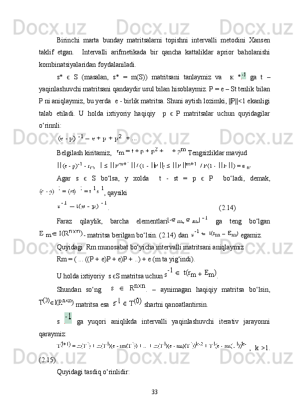 Birinchi   marta   bunday   matritsalarni   topishni   intervalli   metodini   Xansen
taklif   etgan.     Intervalli   arifmetikada   bir   qancha   kattaliklar   aprior   baholanishi
kombinatsiyalaridan foydalaniladi.
s*     S   (masalan,   s*   =   m(S))   matritsani   tanlaymiz   va     к   *ϵ   ga   t   –
yaqinlashuvchi matritsani qandaydir usul bilan hisoblaymiz. P = e – St tenlik bilan
P ni aniqlaymiz, bu yerda  e - birlik matritsa. Shuni aytish lozimki, ||P||<1 ekanligi
talab   etiladi.   U   holda   ixtiyoriy   haqiqiy     p     P   matritsalar   uchun   quyidagilar	
ϵ
o‘rinnli:
Belgilash kiritamiz,     Tengsizliklar mavjud 
Agar   s   ϵ   S   bo‘lsa ,   у   xolda     t   -   st   =   p   ϵ   P     bo‘ladi,   demak ,
,  qaysiki
.    (2. 1 4)
Faraz   qilaylik,   barcha   elementlari   ga   teng   bo‘lgan
- matritsa berilgan bo‘lsin .  (2.14)  dan     egamiz.
Quyidagi  Rm munosabat bo‘yicha intervalli matritsani aniqlaymiz
Rm = ( ... ((P + e)P + e)P + ..) + e (m  ta yig‘indi ).
U holda ixtiyoriy   s  ϵ S  matritsa uchun  .  
Shundan   so‘ng     .   –   aynimagan   haqiqiy   matritsa   bo‘lsin,
 matritsa esa     shartni qanoatlantirsin.
s     ga   yuqori   aniqlikda   intervalli   yaqinlashuvchi   iterativ   jarayonni
qaraymiz:
,   k >1.
(2.15)
Quyidagi tasdiq o‘rinlidir:
33 