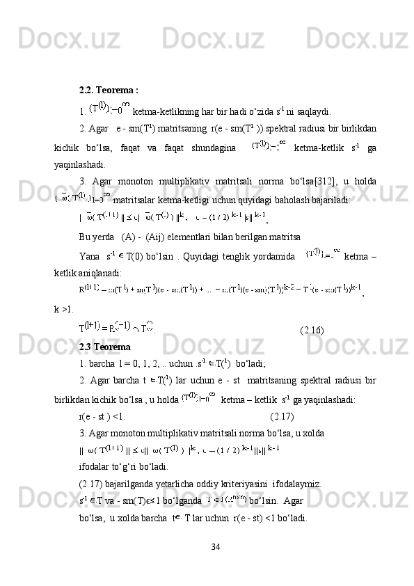 2.2. Teorema :
1.   ketma-ketlikning har bir hadi o‘zida  s -1
 ni saqlaydi.
2. Agar   e - sm(T 1
) matritsaning  r(e - sm(T 1
 )) spektral radiusi bir birlikdan
kichik   bo‘lsa,   faqat   va   faqat   shundagina       ketma-ketlik   s -1
  ga
yaqinlashadi. 
3.   Agar   monoton   multiplikativ   matritsali   norma   bo‘lsа [312],   u   holda
 matritsalar ketma-ketligi uchun quyidagi baholash bajariladi:
,
Bu yerda    (A) -  (Aij)  elementlari bilan berilgan matritsa 
Yana     s -1
  T(0)   bo‘lsin   .   Quyidagi   tenglik   yordamida         ketma   –
ketlik aniqlanadi:
,
k >1.
.  (2.16)
2.3 Teorema 
1. barcha  l = 0, 1, 2, .. uchun .s -1
  T( 1
)  bo‘ladi;
2.   Agar   barcha   t   T( 1
)   lar   uchun   e   -   st     matritsaning   spektral   radiusi   bir
birlikdan kichik bo‘lsa , u holda    ketma – ketlik  s -1
 ga yaqinlashadi:
r(e - st ) <1.          (2.17)
3. Agar   monoton multiplikativ matritsali norma bo‘lsa, u xolda 
ifodalar to‘g‘ri bo‘ladi.
(2.17)  bajarilganda yetarlicha oddiy kriteriyasini  ifodalaymiz.  
s -1
  T va - sm(T)ϵ 1 bo‘lganda    bo‘lsin.  Agar 
bo‘lsa,  u xolda barcha  t  T lar uchun  r(e - st) <1 bo‘ladi.
34 