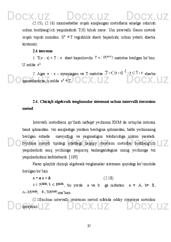 (2.15),   (2.16)   munosabatlar   orqali   aniqlangan   metodlarni   amalga   oshirish
uchun   boshlang‘ich   yaqinlashish   T(0)   bilish   zarur.   Uni   intervalli   Gauss   metodi
orqali   topish   mumkin.   S -1
  T   tegishlilik   sharti   bajarilishi   uchun   yetarli   shartni
kiritamiz.
2.4 teorema 
1. T(e - s)   T - e   shart bajariluvchi     matritsa berilgan bo‘lsin.
U xolda  s -1
 
2.   Agar   e   -   s   –   aynimagan   va   T   matritsa     shartni
qanoatlantirsa, u xolda  s -1
  T.
2.4. Chiziqli algebraik tenglamalar sistemasi uchun intervalli iteratsion
metod .
Intervalli   metodlarni   qo‘llash   nafaqat   yechimni   EHM   da   ortiqcha   xotirani
band   qilmasdan     tez   aniqlashga   yordam   beribgina   qolmasdan,   balki   yechimning
berilgan   sohada     mavjudligi   va   yagonaligini   tekshirishga   imkon   yaratadi.
Nyutona   metodi   tipidagi   odatdagi   haqiqiy   iteratsion   metodlar   boshlang‘ich
yaqinlashish   aniq   yechimga   yaqinroq   tanlangandagina   uning   yechimga   tez
yaqinlashishini kafolatlaydi. [109].
Faraz qilaylik chiziqli algebraik tenglamalar sistemasi quyidagi ko‘rinishda
berilgan bo‘lsin:
x = a x + b ,  (2.18)
,   bu   yerda     a   va   b     ga   nisbatan     a     A,   b   B,
ma’lum .
(2.18)uchun   intervalli   iteratsion   metod   sifatida   oddiy   iteratsiya   metodini
qaraymiz:
35 