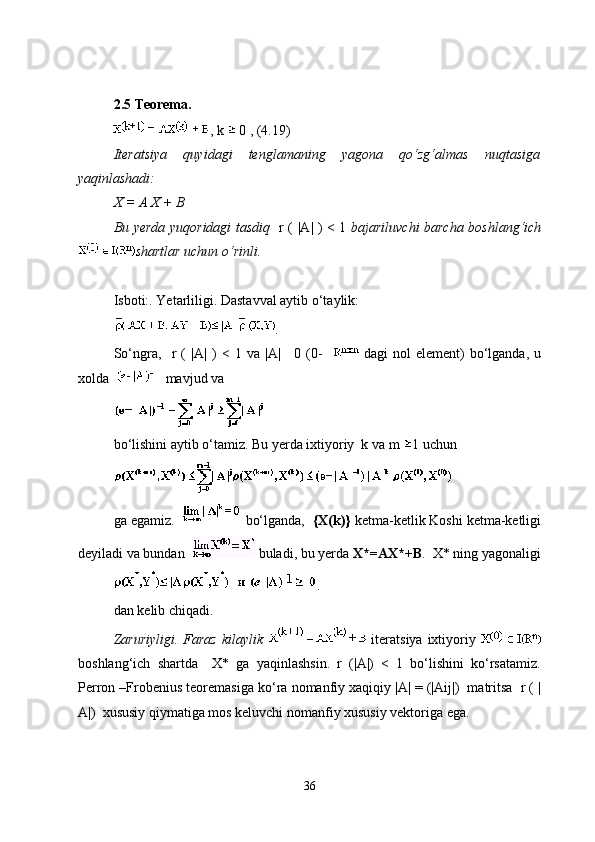 2.5  T eorema. 
, k    0 , (4.19)
Iteratsiya   quyidagi   tenglamaning   yagona   qo‘zg‘almas   nuqtasiga
yaqinlashadi:
X = A X + B
Bu yerda yuqoridagi tasdiq    r ( |A| ) < 1   bajariluvchi barcha boshlang‘ich
shartlar uchun o‘rinli.
Isboti:. Yetarliligi. Dastavval aytib o‘taylik:
.
So‘ngra,     r   (   |A|   )   <   1   va   |A|   0   (0-       dagi   nol   element)   bo‘lganda,   u
xolda      mavjud va 
bo‘lishini aytib o‘tamiz. Bu yerda ixtiyoriy  k va m  1 uchun 
ga egamiz.      bo‘lganda,   {X(k)}  ketma-ketlik Koshi ketma-ketligi
deyiladi va bundan     buladi, bu yerda  X*=AX*+B .  X* ning yagonaligi
.
dan kelib chiqadi.
Zaruriyligi. Faraz  kilaylik     iteratsiya  ixtiyoriy  
boshlang‘ich   shartda     X*   ga   yaqinlashsin.   r   (|A|)   <   1   bo‘lishini   ko‘rsatamiz.
Perron –Frobenius teoremasiga ko‘ra nomanfiy xaqiqiy |A| = (|Aij|)  matritsa  r ( |
A|)  xususiy qiymatiga mos keluvchi nomanfiy xususiy vektoriga ega. 
36 