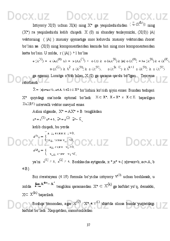 Ixtiyoriy   X(0)   uchun   X(k)   ning   X*   ga   yaqinlashishidan     ning
(X*)   га   yaqinlashishi   kelib   chiqadi.   X   (0)   ni   shunday   tanlaymizki,   (X(0))   |A|
vektorning     (   |A|   )   xususiy   qiymatiga   mos   keluvchi   xususiy   vektoridan   iborat
bo‘lsin ва   (X(0) ning komponentlaridan kamida biri ning mos komponentasidan
katta bo‘lsin. U xolda,  r ( |A| )  1 bo‘lsa
ga egamiz. Limitga o‘tish bilan, X (0) ga qarama-qarshi bo‘lgan      Teorema
isbotlandi.
 bo‘lishini ko‘rish qiyin emas. Bundan tashqari
Х*   quyidagi   ma’noda   optimal   bo‘ladi:     bajarilgan
 intervalli vektor mavjud emas. 
Aslini olganda,  X* = AX* + B  tenglikdan 
,
kelib chiqadi, bu yerda
ya’ni    .  Boshkacha aytganda,  х *,х*  { х|х=ах+b, aϵ A, b
B}.
Biz   iteratsiyani   (4.19)   formula   bo‘yicha   ixtiyoriy     uchun   boshlasak,   u
xolda      tenglikni qaramasdan    X*   ga kafolat yo‘q, demakki,
X  bajariladi.
Boshqa   tomondan,   agar       X*     shartda   olinsa   bunda   yuqoridagi
kafolat bo‘ladi. Xaqiqatdan, monotonlikdan
37 
