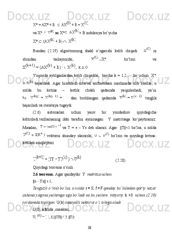 va  X*   ва  X* + B  induksiya bo‘yicha
.
Bundan   (2.19)   algoritmining   shakl   o‘zgarishi   kelib   chiqadi.       ni
shundan   tanlaymizki,   X*   bo‘lsin   va
.
Yuqorida aytilganlardan kelib chiqadiki,   barcha k = 1,2,...   lar uchun   X*
  bajariladi.   Agar   hisoblash   interval   arifmetikasi   mashinada   olib   borilsa,   u
xolda   bu   ketma   –   ketlik   chekli   qadamda   yaqinlashadi,   ya’ni
  dan   boshlangan   qadamda     tenglik
bajariladi va iteratsiya tugaydi.
(2.6)   sistemalari   uchun   yanv   bir   yondashuv   quyidagicha
keltiriladi.tenllamaning   ikki   tarafini   aynimagan     Y   matritsaga   ko‘paytiramiz.
Masalan,       va   T   =   e   –   Ys   deb   olamiz.   Agar     ||T||<1   bo‘lsa,   u   xolda
  vektorni   shunday   olamizki,     bo‘lsin   va   quyidagi   ketma-
ketlikni aniqlaymiz
 (2.20)
Quyidagi teorema o‘rinli.
2.6 teorema.  Agar qandaydir     Y     matritsa uchun 
||e - Ys||  1,
Tengsizli o‘rinli bo‘lsa, u xolda  s  S, f  F  qanday bo‘lishidan qat’iy nazar
sistema yagona yechimga ega bo‘ladi va bu yechim   ixtiyoriy   k   0    uchun (2.20)
yordamida topilgan   U(k)  intervalli vektorni o‘z ichiga oladi
U(0)  sifatida ,masalan, 
.
38 