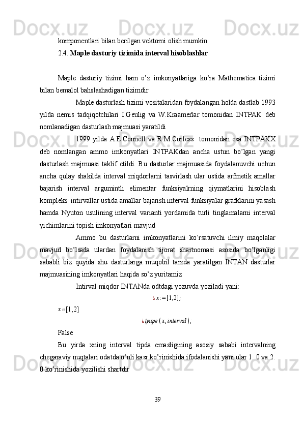 komponentlari bilan berilgan vektorni olish mumkin. 
2.4.  Maple dasturiy tizimida interval hisoblashlar
Maple   dasturiy   tizimi   ham   o’z   imkonyatlariga   ko’ra   Mathematica   tizimi
bilan bemalol bahslashadigan tizimdir 
Maple dasturlash tizimi vositalaridan foydalangan holda dastlab 1993
yilda   nemis   tadqiqotchilari   I.Geulig   va   W.Kraamerlar   tomonidan   INTPAK   deb
nomlanadigan dasturlash majmuasi yaratildi 
1999   yilda   A.E.Connell   va   R.M.Corless     tomonidan   esa   INTPAKX
deb   nomlangan   ammo   imkonyatlari   INTPAKdan   ancha   ustun   bo’lgan   yangi
dasturlash   majmuasi   taklif   etildi.   Bu   dasturlar   majmuasida   foydalanuvchi   uchun
ancha   qulay   shakilda   interval   miqdorlarni   tasvirlash   ular   ustida   arfmetik   amallar
bajarish   interval   argumintli   elimentar   funksiyalrning   qiymatlarini   hisoblash
kompleks  intirvallar ustida amallar bajarish interval funksiyalar grafklarini yasash
hamda   Nyuton   usulining   interval   varianti   yordamida   turli   tinglamalarni   interval
yichimlarini topish imkonyatlari mavjud 
Ammo   bu   dasturlarni   imkonyatlarini   ko’rsatuvchi   ilmiy   maqolalar
mavjud   bo’lsada   ulardan   foydalanish   tijorat   shartnomasi   asosida   bo’lganligi
sababli   biz   quyida   shu   dasturlarga   muqobil   tarzda   yaratilgan   INTAN   dasturlar
majmuasining imkonyatlari haqida so’z yuritamiz 
Intirval miqdor INTANda odtdagi yozuvda yoziladi yani: 
¿ x : = [ 1,2 ] ;
x ≔
[1,2]
¿ tyupe ( x , interval ) ;
False 
Bu   yirda   xning   interval   tipda   emasligining   asosiy   sababi   intervalning
chegaraviy nuqtalari odatda o’nli kasr ko’rinishida ifodalanishi yani ular 1. 0 va 2.
0 ko’rinishida yozilishi shartdir 
39 