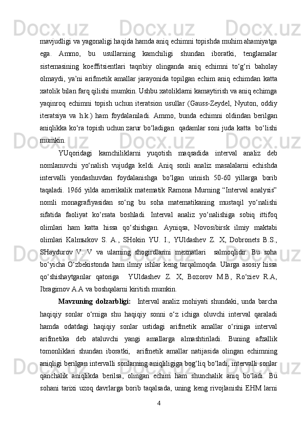 mavjudligi va yagonaligi haqida hamda aniq echimni topishda muhim ahamiyatga
ega.   Ammo,   bu   usullarning   kamchiligi   shundan   iboratki,   tenglamalar
sistemasining   koeffitsientlari   taqribiy   olinganda   aniq   echimni   to‘g‘ri   baholay
olmaydi,   ya’ni   arifmetik   amallar   jarayonida   topilgan   echim   aniq   echimdan   katta
xatolik bilan farq qilishi mumkin. Ushbu xatoliklarni kamaytirish va aniq echimga
yaqinroq   echimni   topish   uchun   iteratsion   usullar   (Gauss-Zeydel,   Nyuton,   oddiy
iteratsiya   va   h.k.)   ham   foydalaniladi.   Ammo,   bunda   echimni   oldindan   berilgan
aniqlikka ko‘ra topish uchun zarur bo‘ladigan   qadamlar soni juda katta   bo‘lishi
mumkin.
YUqoridagi   kamchiliklarni   yuqotish   maqsadida   interval   analiz   deb
nomlanuvchi   yo‘nalish   vujudga   keldi.   Aniq   sonli   analiz   masalalarni   echishda
intervalli   yondashuvdan   foydalanishga   bo‘lgan   urinish   50-60   yillarga   borib
taqaladi.   1966   yilda   amerikalik   matematik   Ramona   Murning   “Interval   analysis”
nomli   monagrafiyasidan   so‘ng   bu   soha   matematikaning   mustaqil   yo‘nalishi
sifatida   faoliyat   ko‘rsata   boshladi.   Interval   analiz   yo‘nalishiga   sobiq   ittifoq
olimlari   ham   katta   hissa   qo‘shishgan.   Ayniqsa,   Novosibirsk   ilmiy   maktabi
olimlari   Kalmыkov   S.   A.,   SHokin   YU.   I.,   YUldashev   Z.   X,   Dobronets   B.S.,
SHaydurov   V.   V   va   ularning   shogirdlarini   mexnatlari     salmoqlidir.   Bu   soha
bo‘yicha   O‘zbekistonda   ham   ilmiy   ishlar   keng   tarqalmoqda.   Ularga   asosiy   hissa
qo‘shishaytganlar   qatoriga     YUldashev   Z.   X,   Bozorov   M.B,   Ro‘ziev   R.A,
Ibragimov A.A va boshqalarni kiritish mumkin.
Mavzuning   dolzarbligi:     Interval   analiz   mohiyati   shundaki,   unda   barcha
haqiqiy   sonlar   o‘rniga   shu   haqiqiy   sonni   o‘z   ichiga   oluvchi   interval   qaraladi
hamda   odatdagi   haqiqiy   sonlar   ustidagi   arifmetik   amallar   o‘riniga   interval
arifmetika   deb   ataluvchi   yangi   amallarga   almashtiriladi.   Buning   afzallik
tomonliklari   shundan   iboratki,     arifmetik   amallar   natijasida   olingan   echimning
aniqligi berilgan intervalli sonlarning aniqliligiga bog‘liq bo‘ladi, intervalli sonlar
qanchalik   aniqlikda   berilsa,   olingan   echim   ham   shunchalik   aniq   bo‘ladi.   Bu
sohani   tarixi   uzoq   davrlarga   borib   taqalsada,   uning   keng   rivojlanishi   EHM   larni
4 