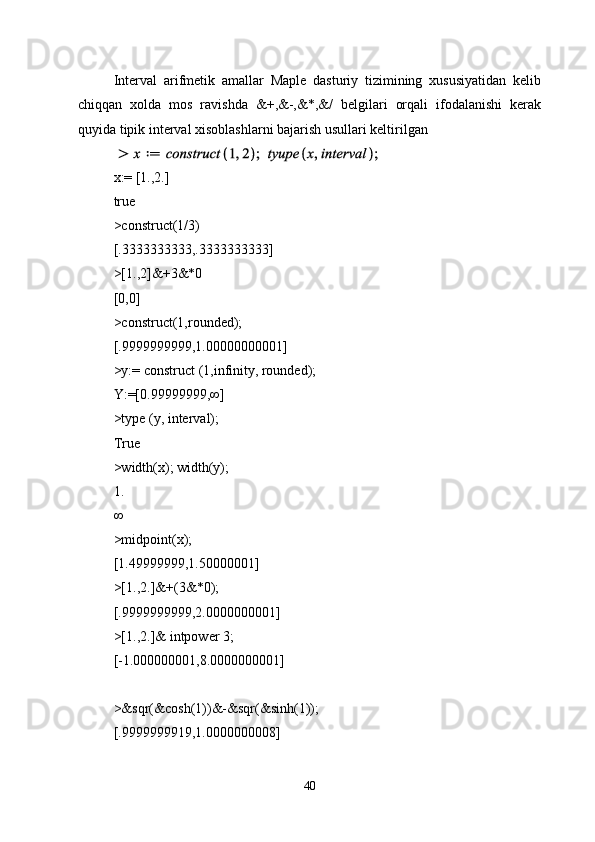 Interval   arifmetik   amallar   Maple   dasturiy   tizimining   xususiyatidan   kelib
chiqqan   xolda   mos   ravishda   &+,&-,&*,&/   belgilari   orqali   ifodalanishi   kerak
quyida tipik interval xisoblashlarni bajarish usullari keltirilgan 
x:= [1.,2.]
true
>construct(1/3)
[.3333333333,.3333333333]
>[1.,2]&+3&*0
[0,0]
>construct(1,rounded);
[.9999999999,1.00000000001]
>y:= construct (1,infinity, rounded);
Y:=[0.99999999,∞]
>type (y, interval);
True 
>width(x); width(y);
1.
∞
>midpoint(x);
[1.49999999,1.50000001]
>[1.,2.]&+(3&*0);
[.9999999999,2.0000000001]
>[1.,2.]& intpower 3;
[-1.000000001,8.0000000001]
>&sqr(&cosh(1))&-&sqr(&sinh(1));
[.9999999919,1.0000000008]
40 