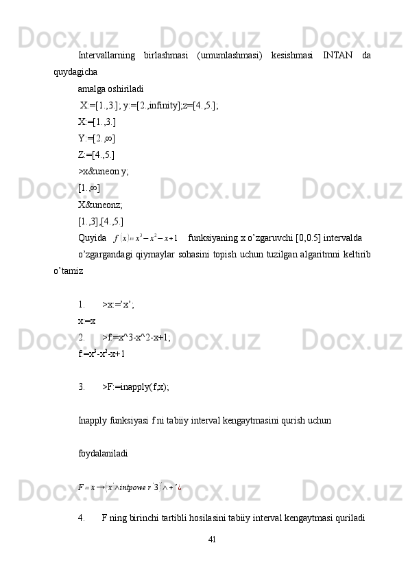 Intervallarning   birlashmasi   (umumlashmasi)   kesishmasi   INTAN   da
quydagicha 
amalga oshiriladi
 X:=[1.,3.]; y:=[2.,infinity];z=[4.,5.];
X:=[1.,3.]
Y:=[2.,∞]
Z:=[4.,5.]
>x&uneon y;
[1.,∞]
X&uneonz;
[1.,3],[4.,5.] 
Quyida    f( x	) ≔ x 3
− x 2
− x + 1
    funksiyaning x o’zgaruvchi [0,0.5] intervalda 
o’zgargandagi  qiymaylar  sohasini  topish uchun tuzilgan algaritmni  keltirib
o’tamiz
1. >x:=’x’;
x:=x 
2. >f:=x^3-x^2-x+1;
f:=x 3
-x 2
-x+1
3. >F:=inapply(f,x);
Inapply funksiyasi f ni tabiiy interval kengaytmasini qurish uchun 
foydalaniladi 
F ≔ x →	
( x '
∧ intpowe r '
3	) '
∧ + ' ¿
 
4. F ning birinchi tartibli hosilasini tabiiy interval kengaytmasi quriladi 
41 