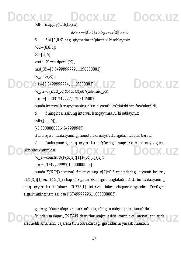 >dF:=inapply(diff(f,x),x):
dF ≔ x →( 3 '
∧ ¿ '	(
x '
∧ inpowe r '
2	)) '
∧ + ' ¿
5. f ni [0,0.5] dagi qiymatlar to’plamini hisoblaymiz 
>X:=[0,0.5]; 
X:=[0,.5]
>mid_X:=midpoint(X);
mid_X:=[0.2499999999,1.250000002]
>r_i:=F(X);
r_i:=[0.2499999994,1.125000003]
>r_m:=F(mid_X)&-(dF(X)&*(x&-mid_x));
r_m:=[0.2031249977,1.203125003]
bunda interval kengaytmaning o’rta qiymatli ko’rinishidan foydalanildi.
6. f ning hosilasining interval kengaytmasini hisoblaymiz 
>dF([0,0.5]);
[-2.000000003,-.249999985]
Bu nateja F funksiyaning monoton kamayuvchiligidan dalolat beradi 
7. funksiyaning   aniq   qiymatlar   to’plamiga   yaqin   natejani   quydagicha
hisoblash mumkin 
>r_e:=construct(F(X[2])[1],F(X)[1])[2]);
r_e:=[.3749999993,1.000000003]
bunda   F(X[2])   interval   funksiyaning   x[2]=0.5   nuqtadadagi   qiymati   bo’lsa,
F(X[2])[1] esa F(X[2]) chap chegarasi ekanligini anglatadi aslida bu funksiyaning
aniq   qiymatlar   to’plami   [0.375,1]   interval   bilan   chegaralangandir.   Tuzilgan
algaritmning natejasi esa [.3749999993,1.000000003]
ga teng. Yuqoridagidan ko’rinibdiki, olingan natija qanoatlanarlidir.
Bundan tashqari, INTAN dasturlar majmuasida kompleks intervallar ustida
arifmetik amallarni bajarish turli xaraktirdagi grafiklarini yasash mumkin 
42 