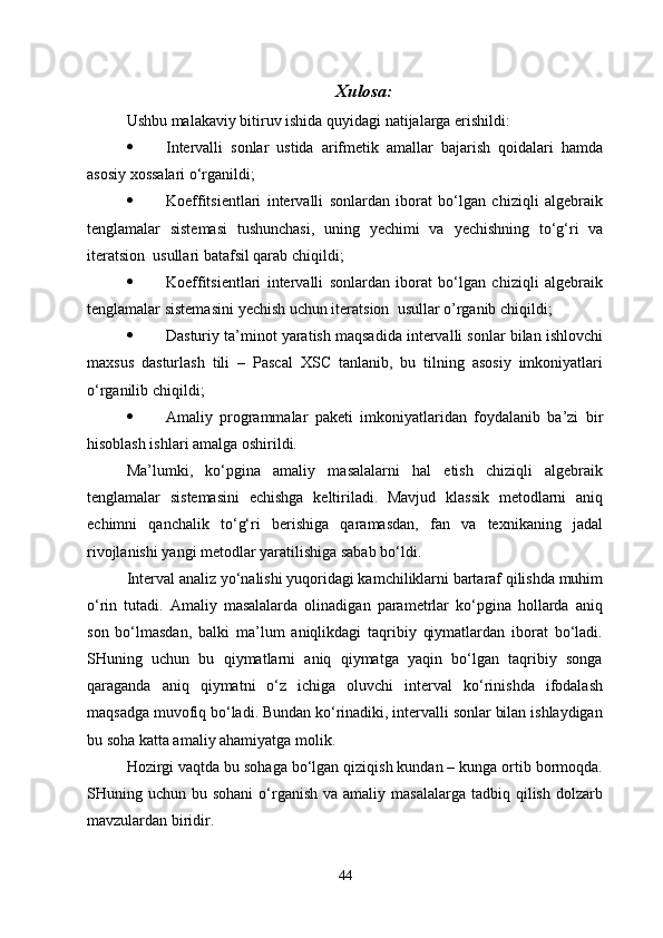 Xulosa :
Ushbu malakaviy bitiruv ishida quyidagi natijalarga erishildi:
 Intervalli   sonlar   ustida   arifmetik   amallar   bajarish   qoidalari   hamda
asosiy xossalari o‘rganildi;
 Koe f fitsientlari   intervalli   sonlardan   iborat   bo‘lgan   chiziqli   algebraik
tenglamalar   sistemasi   tushunchasi,   uning   y echimi   va   y echishning   to‘g‘ri   va
iteratsion  usullari batafsil qarab chiqildi;
 Koe f fitsientlari   intervalli   sonlardan   iborat   bo‘lgan   chiziqli   algebraik
tenglamalar sistemasini  y echish uchun iteratsion  usullar  o’ rganib chi q ildi;
 Dasturiy ta’minot yaratish maqsadida intervalli sonlar bilan ishlovchi
maxsus   dasturlash   tili   –   Pascal   XSC   tanlanib,   bu   tilning   asosiy   imkoniyatlari
o‘rganilib chiqildi;
 Amaliy   programmalar   paketi   imkoniyatlaridan   foydalanib   ba’zi   bir
hisoblash ishlari amalga oshirildi.
Ma’lumki,   ko‘pgina   amaliy   masalalarni   hal   etish   chiziqli   algebraik
tenglamalar   sistemasini   echishga   keltiriladi.   Mavjud   klassik   metodlarni   aniq
echimni   qanchalik   to‘g‘ri   berishiga   qaramasdan,   fan   va   texnikaning   jadal
rivojlanishi yangi metodlar yaratilishiga sabab bo‘ldi. 
Interval analiz yo‘nalishi yuqoridagi kamchiliklarni bartaraf qilishda muhim
o‘rin   tutadi.   Amaliy   masalalarda   olinadigan   parametrlar   ko‘pgina   hollarda   aniq
son   bo‘lmasdan,   balki   ma’lum   aniqlikdagi   taqribiy   qiymatlardan   iborat   bo‘ladi.
SHuning   uchun   bu   qiymatlarni   aniq   qiymatga   yaqin   bo‘lgan   taqribiy   songa
qaraganda   aniq   qiymatni   o‘z   ichiga   oluvchi   interval   ko‘rinishda   ifodalash
maqsadga muvofiq bo‘ladi. Bundan ko‘rinadiki, intervalli sonlar bilan ishlaydigan
bu soha katta amaliy ahamiyatga molik. 
Hozirgi vaqtda bu sohaga bo‘lgan qiziqish kundan – kunga ortib bormoqda.
SHuning uchun  bu sohani  o‘rganish  va amaliy  masalalarga  tadbiq  qilish  dolzarb
mavzulardan biridir.
44 