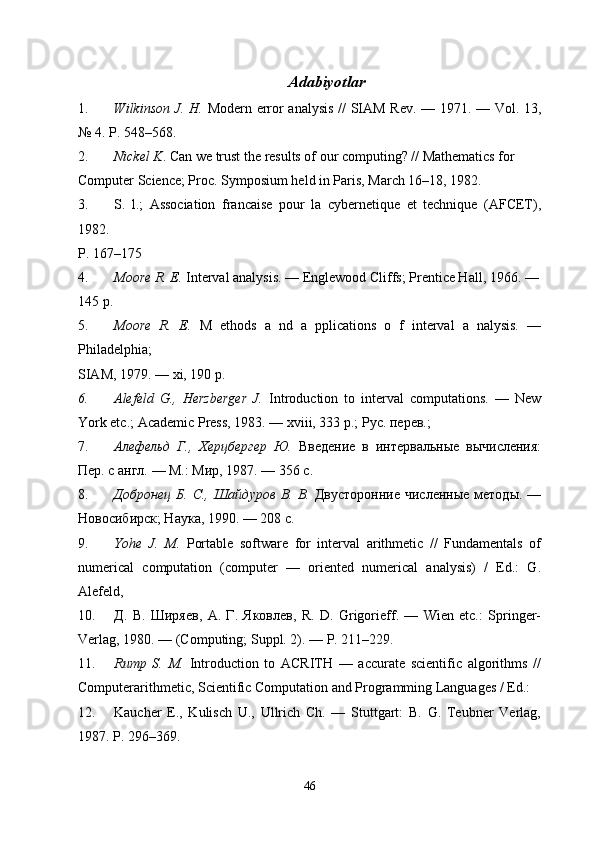 Adabiyotlar
1. Wilkinson J. H.   Modern error analysis // SIAM Rev. — 1971. — Vol. 13,
№ 4. P. 548–568.
2. Nickel K . Can we trust the results of our computing? // Mathematics for
Computer Science; Proc. Symposium held in Paris, March 16–18, 1982. 
3. S.   l.;   Association   francaise   pour   la   cybernetique   et   technique   (AFCET),
1982. 
P. 167–175
4. Moore R. E.  Interval analysis. — Englewood Cliffs; Prentice Hall, 1966. —
145 p.
5. Moore   R.   E.   M   ethods   a   nd   a   pplications   o   f   interval   a   nalysis.   —
Philadelphia;
SIAM, 1979. — xi, 190 p.
6. Alefeld   G.,   Herzberger   J.   Introduction   to   interval   computations.   —   New
York etc.;   Academic Press, 1983. — xviii, 333 p.; Рус. перев.; 
7. Алефельд   Г.,   Херцбергер   Ю.   Введение   в   интервeьные   вычисления:
Пер. с англ. — М.: Мир,   1987. — 356 с.
8. Добронец  Б. С.,  Шайдуров  В. В.   Двусторонние  численные методы. —
Новосибирск; Наука, 1990. — 208 с.
9. Yohe   J.   M.   Portable   software   for   interval   arithmetic   //   Fundamentals   of
numerical   computation   (computer   —   oriented   numerical   analysis)   /   Ed.:   G.
Alefeld,
10. Д .   В .   Ширяев ,   А .   Г .   Яковлев ,   R.   D.   Grigorieff.   —   Wien   etc.:   Springer-
Verlag, 1980. — (Computing;   Suppl. 2). — P. 211–229.
11. Rump   S.   M.   Introduction   to   ACRITH   —   accurate   scientific   algorithms   //
Computerarithmetic,   Scientific Computation and Programming Languages / Ed.:
12. Kaucher   E.,   Kulisch   U.,   Ullrich   Ch.   —   Stuttgart:   B.   G.   Teubner   Verlag,
1987. P. 296–369.
46 