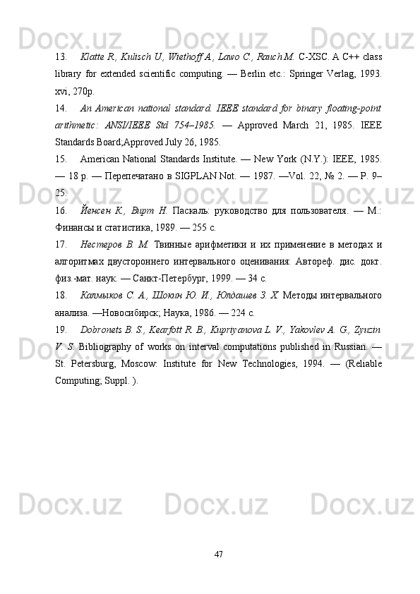 13. Klatte R., Kulisch U., Wiethoff A., Lawo C., Rauch M.  C-XSC. A C++ class
library   for   extended   scientific   computing.   —  Berlin   etc.:   Springer   Verlag,  1993.
xvi,   270p.
14. An   American   national   standard.   IEEE   standard   for   binary   floating-point
arithmetic:   ANSI/IEEE   Std   754–1985.   —   Approved   March   21,   1985.   IEEE
Standards Board;Approved July 26, 1985. 
15. American  National  Standards Institute. — New York   (N.Y.):  IEEE, 1985.
— 18 p. —   Перепечатано   в   SIGPLAN Not. — 1987. —Vol. 22, № 2. — P. 9–
25.
16. Йенсен   К.,   Вирт   Н.   Пxкeь:   руководство   для   пользователя.   —   М.:
Финансы   и статистика, 1989. — 255 с.
17. Нестеров   В.   М.   Твинные   арифметики   и   их   применение   в   методах   и
eгоритмах   двустороннего   интервeьного   оценивания:   Автореф.   дис.   докт.
физ.-мат. наук. — Санкт-Петербург, 1999. — 34 с.
18. Калмыков С. А., Шокин Ю. И., Юлдашев З. Х.   Методы интервeьного
анeиза. —Новосибирск; Наука, 1986. — 224 с.
19. Dobronets B. S., Kearfott R. B., Kupriyanova L. V., Yakovlev A. G., Zyuzin
V.   S.   Bibliography   of   works   on   interval   computations   published   in   Russian.   —
St.   Petersburg,   Moscow:   Institute   for   New   Technologies,   1994.   —   (Reliable
Computing; Suppl. ).
47 