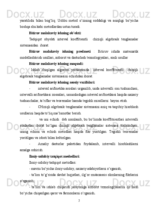 yaratilishi   bilan   bog‘liq.   Ushbu   metod   o‘zining   soddaligi   va   aniqligi   bo‘yicha
boshqa shu kabi metodlardan ustun turadi. 
Bitiruv malakaviy ishning ob’ekti: 
Tadqiqot   obyekti   interval   koeffitsentli     chiziqli   algebraik   tenglamalar
sistemasidan   iborat.  
Bitiruv   malakaviy   ishning   predmeti   :   Bitiruv   ishida   matematik
modellashtirish usullari, axborot va dasturlash texnologiyalari, sonli usullar
Bitiruv malakaviy ishning maqsadi:
  Ishlab   chiqilgan   algoritm   yordammida     interval   koeffitsentli     chiziqli
algebraik tenglamalar sistemasi ni echishdan iborat . 
Bitiruv malakaviy ishning asosiy vazifalari:
- interval arifmetika asoslari  urganilib, unda intervalli son tushunchasi,
intervalli arifmetikasi xossalari, umumlashgan interval arifmetikasi haqida nazariy
tushunchalar, ta’riflar va teoremalar hamda tegishli misollarni  bayon etish.
- CHiziqli algebraik tenglamalar sistemasini aniq va taqribiy hisoblash
usullarini  haqida to‘liq ma’lumotlar berish.
-   va   uni   echish     deb   nomlanib,   bu   bo‘limda   koeffitsientlari   intervalli
sonlardan   iborat   bo‘lgan   chiziqli   algebraik   tenglamalar   sistemasi   tushunchasi,
uning   echimi   va   echish   metodlari   haqida   fikr   yuritilgan.   Tegishli   teoremalar
yoritilgan va isboti bilan keltirilgan.
- Amaliy   dasturlar   paketidan   foydalanib,   intervalli   hisoblashlarni
amalga oshirish.
Ilmiy-uslubiy tatqiqot medodlari: 
Ilmiy-uslubiy tadqiqot metodlari:
- mavzu bo‘yicha ilmiy-uslubiy, nazariy adabiyotlarni o‘rganish;
- ta’lim to‘g‘risida davlat hujjatlari, ilg‘or mutaxassis olimlarning fikrlarini
o‘rganish;
-   ta’lim   va   ishlab   chiqarish   jarayoniga   axborot   texnologiyalarini   qo‘llash
bo‘yicha chiqarilgan qaror va farmonlarni o‘rganish .
5 