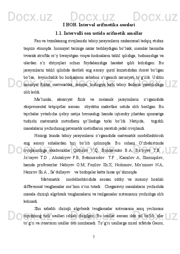 I BOB. Interval arifmetika asoslari
1.1. Intervalli son ustida arifmetik amallar
Fan va texnikaning rivojlanishi tabiiy jarayonlarni mukammal tadqiq etishni
taqozo   etmoqda.   Insoniyat   tarixiga   nazar   tashlaydigan   bo‘lsak,   insonlar   hamisha
tevarak  atrofda  ro‘y  berayotgan  voqea-hodisalarni  tahlil  qilishga,   tushunishga   va
ulardan   o‘z   ehtiyojlari   uchun   foydalanishga   harakat   qilib   kelishgan.   Bu
jarayonlarni   tahlil   qilishda   dastlab   eng   asosiy   qurol   kuzatishdan   iborat   bo‘lgan
bo‘lsa,     keyinchalik  bu  hodisalarni  sababini  o‘rganish   zaruriyati  to‘g‘ildi.  Ushbu
zaruriyat   fizika,   matematika,   ximiya,   biologiya   kabi   tabiiy   fanlarni   yaratilishiga
olib keldi. 
Ma’lumki,   aksariyat   fizik   va   mexanik   jarayonlarni   o‘rganishda
ekspremental   tatqiqotlar   asosan     obyektni   maketlari   ustida   olib   borilgan.   Bu
tajribalar   yetarlicha   ijobiy   natija   bermasligi   hamda   iqtisodiy   jihatdan   qimmatga
tushishi   matematik   metodlarni   qo‘llashga   turki   bo‘ldi.   Natijida,     tegishli
masalalarni yechishning patematik metodlarini yaratish jadal rivojlandi.
Hozirgi   kunda   tabiiy   jarayonlarni   o‘rganishda   matematik   modellashtirish
eng   asosiy   sohalardan   biri   bo‘lib   qolmoqda.   Bu   sohani   O‘zbekistonda
rivojlanishiga   akademiklar   Qobulov   V.Q,   Bondarenko   B.A,   Bo‘riyev   T.B   ,
Jo‘rayev   T.D   ,   Abutaliyev   F.B,   Bekmurodov     T.F   ,   Kamilov   A,   Shirinqulov,
hamda   professorlar   Nabiyev   O.M,   Fozilov   Sh.X,   Nishonov,   Mo‘minov   N.A,
Nazirov Sh.A , Sa’dullayev    va boshqalar katta hissa qo‘shmoqda. 
    Matematik     modellashtirishda   asosan   oddiy   va   xususiy   hosilali
differensial   tenglamalar   mo‘him   o‘rin   tutadi.     Chegaraviy   masalalarni   yechishda
masala chiziqli algebraik tenglamalarni va tenlgamalar sistemasini yechishga olib
kelinadi. 
Shu   sababli   chiziqli   algebraik   tenglamalar   sistemasini   aniq   yechimini
topishning   turli   usullari   ishlab   chiqilgan.   Bu   usullar   asosan   ikki   xil   bo‘lib,   ular
to‘g‘ri va iteratsion usullar deb nomlanadi. To‘g‘ri usullarga misol sifatida Gauss,
7 