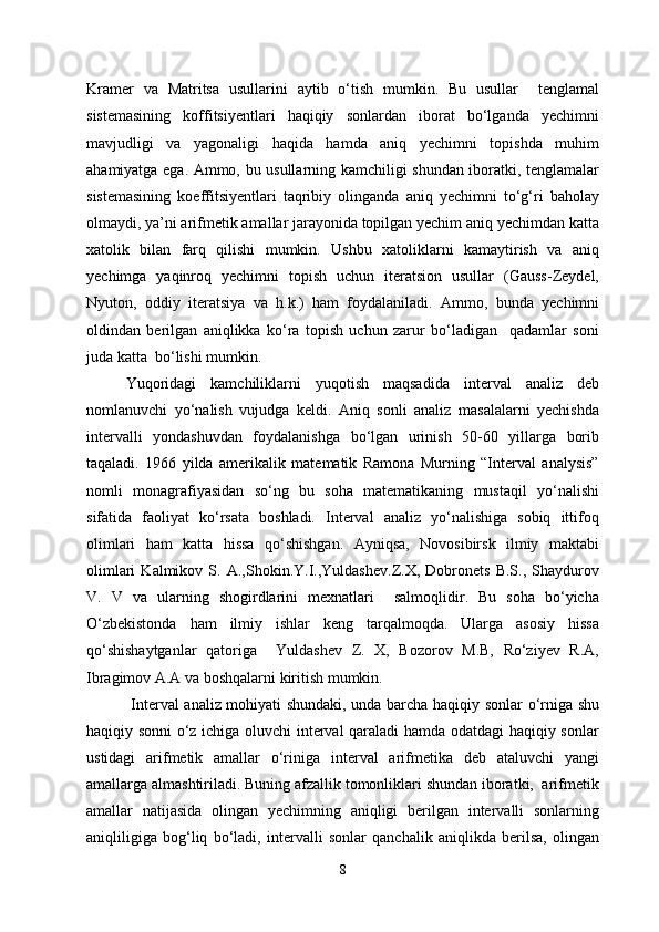 Kramer   va   Matritsa   usullarini   aytib   o‘tish   mumkin.   Bu   usullar     tenglamal
sistemasining   koffitsiyentlari   haqiqiy   sonlardan   iborat   bo‘lganda   yechimni
mavjudligi   va   yagonaligi   haqida   hamda   aniq   yechimni   topishda   muhim
ahamiyatga ega. Ammo, bu usullarning kamchiligi shundan iboratki, tenglamalar
sistemasining   koeffitsiyentlari   taqribiy   olinganda   aniq   yechimni   to‘g‘ri   baholay
olmaydi, ya’ni arifmetik amallar jarayonida topilgan yechim aniq yechimdan katta
xatolik   bilan   farq   qilishi   mumkin.   Ushbu   xatoliklarni   kamaytirish   va   aniq
yechimga   yaqinroq   yechimni   topish   uchun   iteratsion   usullar   (Gauss-Zeydel,
Nyuton,   oddiy   iteratsiya   va   h.k.)   ham   foydalaniladi.   Ammo,   bunda   yechimni
oldindan   berilgan   aniqlikka   ko‘ra   topish   uchun   zarur   bo‘ladigan     qadamlar   soni
juda katta  bo‘lishi mumkin.
Yuqoridagi   kamchiliklarni   yuqotish   maqsadida   interval   analiz   deb
nomlanuvchi   yo‘nalish   vujudga   keldi.   Aniq   sonli   analiz   masalalarni   yechishda
intervalli   yondashuvdan   foydalanishga   bo‘lgan   urinish   50-60   yillarga   borib
taqaladi.   1966   yilda   amerikalik   matematik   Ramona   Murning   “Interval   analysis”
nomli   monagrafiyasidan   so‘ng   bu   soha   matematikaning   mustaqil   yo‘nalishi
sifatida   faoliyat   ko‘rsata   boshladi.   Interval   analiz   yo‘nalishiga   sobiq   ittifoq
olimlari   ham   katta   hissa   qo‘shishgan.   Ayniqsa,   Novosibirsk   ilmiy   maktabi
olimlari   Kalmikov   S.   A.,Shokin.Y.I.,Yuldashev.Z.X,   Dobronets   B.S.,   Shaydurov
V.   V   va   ularning   shogirdlarini   mexnatlari     salmoqlidir.   Bu   soha   bo‘yicha
O‘zbekistonda   ham   ilmiy   ishlar   keng   tarqalmoqda.   Ularga   asosiy   hissa
qo‘shishaytganlar   qatoriga     Yuldashev   Z.   X,   Bozorov   M.B,   Ro‘ziyev   R.A,
Ibragimov A.A va boshqalarni kiritish mumkin.
  Interval analiz mohiyati shundaki, unda barcha haqiqiy sonlar o‘rniga shu
haqiqiy sonni o‘z ichiga oluvchi interval qaraladi hamda odatdagi haqiqiy sonlar
ustidagi   arifmetik   amallar   o‘riniga   interval   arifmetika   deb   ataluvchi   yangi
amallarga almashtiriladi. Buning afzallik tomonliklari shundan iboratki,  arifmetik
amallar   natijasida   olingan   yechimning   aniqligi   berilgan   intervalli   sonlarning
aniqliligiga   bog‘liq   bo‘ladi,   intervalli   sonlar   qanchalik   aniqlikda   berilsa,   olingan
8 