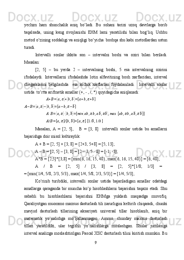 yechim   ham   shunchalik   aniq   bo‘ladi.   Bu   sohani   tarixi   uzoq   davrlarga   borib
taqalsada,   uning   keng   rivojlanishi   EHM   larni   yaratilishi   bilan   bog‘liq.   Ushbu
metod o‘zining  soddaligi va aniqligi bo‘yicha  boshqa shu kabi metodlardan ustun
turadi. 
Intervalli   sonlar   ikkita   son   –   intervalni   boshi   va   oxiri   bilan   beriladi.
Masalan: 
[2;   5]   –   bu   yerda   2   –   intervalning   boshi,   5   esa   intervalning   oxirini
ifodalaydi.   Intervallarni   ifodalashda   lotin   alfavitining   bosh   xarflaridan,   interval
chegaralarini   belgilashda     esa   kichik   xarflarlan   foydalaniladi.     Intervalli   sonlar
ustida  to‘rtta arifmetik amallar (+, - , /, *) quyidagicha aniqlanadi:
           A + B =[ a , a	] +[ b , b	] = [ a + b , a + b ]
A − B =	
[ a , a	] −	[ b , b	] = [ a − b , a − b ]	
A∙B=	[a,a]∙[b,b]=[min	{ab	,ab,ab,ab},max	 {ab	,ab,ab,ab}]	
A/B=[a,a]/[b,b]=[a,a]∙[1/b,1/b]
Masalan,   A   =   [2;   5],       B   =   [3;   8]     intervalli   sonlar   ustida   bu   amallarni
bajarishga doir misol keltiraylik:
A + B = [2; 5] + [3; 8] = [2+3; 5+8] = [5; 13];
A – B = [2; 5] – [3; 8] = [2 – 3; 5 - 8] = [-1; -3];
A*B = [2;5]*[3;8] = [min{6, 16, 15,  4 0}, max{6, 16, 15,  4 0}] = [6;  4 0];
A   /   B   =   [2;   5]   /   [3;   8]   =   [2;   5]*[1/8;   1/3]   =  
= [min{1/4, 5/8, 2/3, 5/3}, max{1/4, 5/8, 2/3, 5/3}] = [1/4; 5/3];
Ko‘rinib   turibdiki,   intervalli   sonlar   ustida   bajariladigan   amallar   odatdagi
amallarga qaraganda bir muncha ko‘p hisoblashlarni  bajarishni taqazo etadi. Shu
sababli   bu   hisoblashlarni   bajarishni   EHMga   yuklash   maqsadga   muvofiq.
Qaraliyotgan muommo maxsus dasturlash tili zarurligini keltirib chiqaradi, chunki
mavjud   dasturlash   tillarining   aksariyati   universal   tillar   hisoblanib,   aniq   bir
matematik   yo‘nalishga   mo‘ljallanmagan.   Ammo,   shunday   maxsus   dasturlash
tillari   yaratildiki,   ular   tegishli   yo‘nalishlarga   moslashgan.   Shular   jumlasiga
interval analizga moslashtirilgan Pascal XSC dasturlash tilini kiritish mumkin. Bu
9 