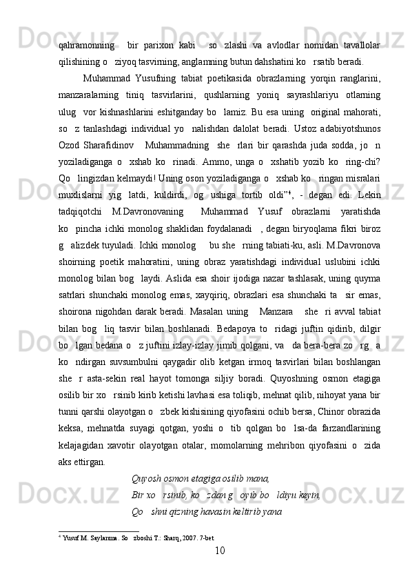 qahramonning   bir   parixon   kabi   so zlashi   va   avlodlar   nomidan   tavallolar  
qilishining o ziyoq tasvirning, anglamning butun dahshatini ko rsatib beradi.	
 
Muhammad   Yusufning   tabiat   poetikasida   obrazlarning   yorqin   ranglarini,
manzaralarning   tiniq   tasvirlarini,   qushlarning   yoniq   sayrashlariyu   otlarning
ulug vor   kishnashlarini   eshitganday  bo lamiz.  Bu  esa  uning    original   mahorati,	
 
so z   tanlashdagi   individual   yo nalishdan   dalolat   beradi.   Ustoz   adabiyotshunos	
 
Ozod   Sharafidinov   Muhammadning     she rlari   bir   qarashda   juda   sodda,   jo n	
  
yoziladiganga   o xshab   ko rinadi.   Ammo,   unga   o xshatib   yozib   ko ring-chi?	
   
Qo lingizdan kelmaydi! Uning oson yoziladiganga o xshab ko ringan misralari	
  
muxlislarni   yig latdi,   kuldirdi,   og ushiga   tortib   oldi”	
  4
,   -   degan   edi.   Lekin
tadqiqotchi   M.Davronovaning   Muhammad   Yusuf   obrazlarni   yaratishda	

ko pincha   ichki   monolog   shaklidan   foydalanadi ,   degan   biryoqlama   fikri   biroz	
 
g alizdek tuyuladi. Ichki monolog   bu she rning tabiati-ku, asli. M.Davronova
  
shoirning   poetik   mahoratini,   uning   obraz   yaratishdagi   individual   uslubini   ichki
monolog bilan  bog laydi. Aslida  esa   shoir  ijodiga nazar  tashlasak,   uning quyma	

satrlari   shunchaki   monolog   emas,   xayqiriq,   obrazlari   esa   shunchaki   ta sir   emas,	

shoirona   nigohdan   darak   beradi.   Masalan   uning   Manzara   she ri   avval   tabiat	
  
bilan   bog liq   tasvir   bilan   boshlanadi.   Bedapoya   to ridagi   juftin   qidirib,   dilgir	
 
bo lgan bedana o z juftini izlay-izlay jimib qolgani, va da bera-bera zo rg a	
    
ko ndirgan   suvsumbulni   qaygadir   olib   ketgan   irmoq   tasvirlari   bilan   boshlangan

she r   asta-sekin   real   hayot   tomonga   siljiy   boradi.   Quyoshning   osmon   etagiga

osilib bir xo rsinib kirib ketishi lavhasi esa toliqib, mehnat qilib, nihoyat yana bir	

tunni qarshi olayotgan o zbek kishisining qiyofasini ochib bersa, Chinor obrazida	

keksa,   mehnatda   suyagi   qotgan,   yoshi   o tib   qolgan   bo lsa-da   farzandlarining	
 
kelajagidan   xavotir   olayotgan   otalar,   momolarning   mehribon   qiyofasini   o zida	

aks ettirgan.
Quyosh osmon etagiga osilib mana,
Bir xo rsinib, ko zdan g oyib bo ldiyu keyin,	
   
Qo shni qizning havasin keltirib yana	

4
 Yusuf M. Saylanma. So zboshi T.: Sharq, 2007. 7-bet	

10 