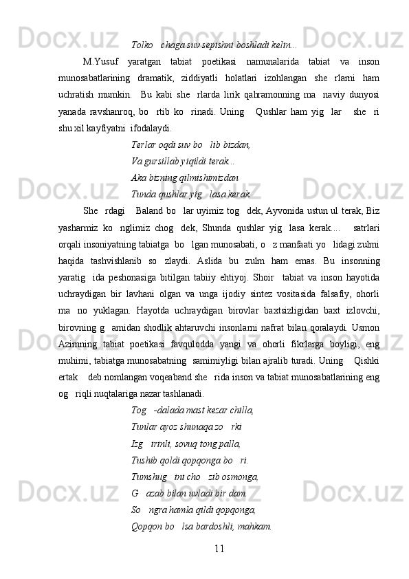 Tolko chaga suv sepishni boshladi kelin... 
M.Yusuf   yaratgan   tabiat   poetikasi   namunalarida   tabiat   va   inson
munosabatlarining   dramatik,   ziddiyatli   holatlari   izohlangan   she rlarni   ham	

uchratish   mumkin.     Bu   kabi   she rlarda   lirik   qahramonning   ma naviy   dunyosi	
 
yanada   ravshanroq,   bo rtib   ko rinadi.   Uning   Qushlar   ham   yig lar   she ri	
     
shu xil kayfiyatni  ifodalaydi.
Terlar oqdi suv bo lib bizdan,	

Va gursillab yiqildi terak...
Aka bizning qilmishimizdan 
Tunda qushlar yig lasa kerak.

She rdagi  Baland bo lar uyimiz tog dek, Ayvonida ustun ul terak, Biz	
   
yasharmiz   ko nglimiz   chog dek,   Shunda   qushlar   yig lasa   kerak....   satrlari	
   
orqali insoniyatning tabiatga  bo lgan munosabati, o z manfaati yo lidagi zulmi	
  
haqida   tashvishlanib   so zlaydi.   Aslida   bu   zulm   ham   emas.   Bu   insonning	

yaratig ida   peshonasiga   bitilgan   tabiiy   ehtiyoj.   Shoir     tabiat   va   inson   hayotida	

uchraydigan   bir   lavhani   olgan   va   unga   ijodiy   sintez   vositasida   falsafiy,   ohorli
ma no   yuklagan.   Hayotda   uchraydigan   birovlar   baxtsizligidan   baxt   izlovchi,	

birovning  g amidan  shodlik   ahtaruvchi   insonlarni   nafrat  bilan  qoralaydi.  Usmon	

Azimning   tabiat   poetikasi   favqulodda   yangi   va   ohorli   fikrlarga   boyligi,   eng
muhimi, tabiatga munosabatning   samimiyligi bilan ajralib turadi. Uning  Qishki	

ertak  deb nomlangan voqeaband she rida inson va tabiat munosabatlarining eng	
 
og riqli nuqtalariga nazar tashlanadi.	

Tog -dalada mast kezar chilla,	

Tunlar ayoz shunaqa zo rki	
 
Izg irinli, sovuq tong palla,	

Tushib qoldi qopqonga bo ri.	

Tumshug ini cho zib osmonga,	
 
G azab bilan uvladi bir dam.	

So ngra hamla qildi qopqonga,

Qopqon bo lsa bardoshli, mahkam.	

11 