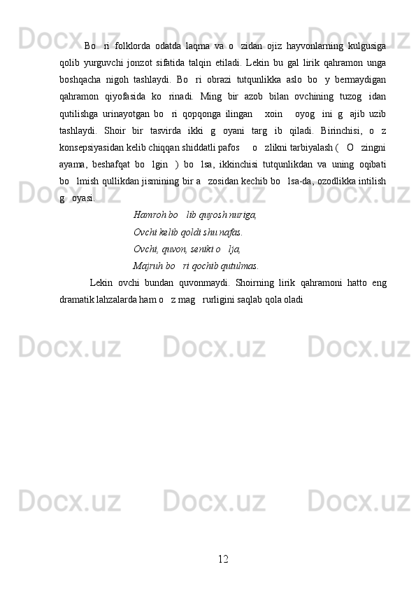 Bo ri   folklorda   odatda   laqma   va   o zidan   ojiz   hayvonlarning   kulgusiga 
qolib   yurguvchi   jonzot   sifatida   talqin   etiladi.   Lekin   bu   gal   lirik   qahramon   unga
boshqacha   nigoh   tashlaydi.   Bo ri   obrazi   tutqunlikka   aslo   bo y   bermaydigan	
 
qahramon   qiyofasida   ko rinadi.   Ming   bir   azob   bilan   ovchining   tuzog idan	
 
qutilishga   urinayotgan   bo ri   qopqonga   ilingan   xoin   oyog ini   g ajib   uzib
    
tashlaydi.   Shoir   bir   tasvirda   ikki   g oyani   targ ib   qiladi.   Birinchisi,   o z	
  
konsepsiyasidan kelib chiqqan shiddatli pafos   o zlikni tarbiyalash ( O zingni	
   
ayama,   beshafqat   bo lgin )   bo lsa,   ikkinchisi   tutqunlikdan   va   uning   oqibati	
  
bo lmish qullikdan jismining bir a zosidan kechib bo lsa-da, ozodlikka intilish	
  
g oyasi.

Hamroh bo lib quyosh nuriga,	

Ovchi kelib qoldi shu nafas.
Ovchi, quvon, seniki o lja,	

Majruh bo ri qochib qutulmas.	

  Lekin   ovchi   bundan   quvonmaydi.   Shoirning   lirik   qahramoni   hatto   eng
dramatik lahzalarda ham o z mag rurligini saqlab qola oladi	
 
12 