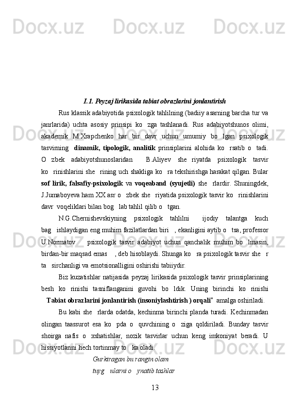I.1. Peyzaj lirikasida tabiat obrazlarini jonlantirish
Rus klassik adabiyotida psixologik tahlilning (badiiy asarning barcha tur va
janrlarida)   uchta   asosiy   prinsipi   ko zga   tashlanadi.   Rus   adabiyotshunos   olimi,
akademik   M.Xrapchenko   har   bir   davr   uchun   umumiy   bo lgan   psixologik	

tasvirning     dinamik,   tipologik,   analitik   prinsiplarini   alohida   ko rsatib   o tadi.	
 
O zbek   adabiyotshunoslaridan     B.Aliyev   she riyatda   psixologik   tasvir	
 
ko rinishlarini she rining uch shakliga ko ra tekshirishga harakat qilgan. Bular
  
sof   lirik,   falsafiy-psixologik   va   voqeaband   (syujetli)   she rlardir.   Shuningdek,	

J.Jumaboyeva ham XX asr o zbek she riyatida psixologik tasvir ko rinishlarini	
  
davr  voqeliklari bilan bog lab tahlil qilib o tgan.	
 
N.G.Chernishevskiyning   psixologik   tahlilni   ijodiy   talantga   kuch	

bag ishlaydigan eng muhim fazilatlardan biri , ekanligini aytib o tsa, professor	
  
U.Normatov     psixologik   tasvir   adabiyot   uchun   qanchalik   muhim   bo lmasin,	
 
birdan-bir maqsad emas  , deb hisoblaydi. Shunga ko ra psixologik tasvir she r	
  
ta sirchanligi va emotsionalligini oshirishi tabiiydir.	

Biz   kuzatishlar   natijasida   peyzaj   lirikasida   psixologik   tasvir   prinsiplarining
besh   ko rinishi   tasniflanganini   guvohi   bo ldik.   Uning   birinchi   ko rinishi	
  
 Tabiat obrazlarini jonlantirish (insoniylashtirish ) orqali  	
  amalga oshiriladi.
Bu kabi  she rlarda odatda,  kechinma birinchi  planda  turadi. Kechinmadan	

olingan   taassurot   esa   ko pda   o quvchining   o ziga   qoldiriladi.   Bunday   tasvir	
  
shoirga   nafis   o xshatishlar,   nozik   tasvirlar   uchun   keng   imkoniyat   beradi.   U	

hissiyotlarini hech tortinmay to ka oladi.	

Gurkiragan bu rangin olam
tuyg ularni o ynatib tashlar	
 
13 