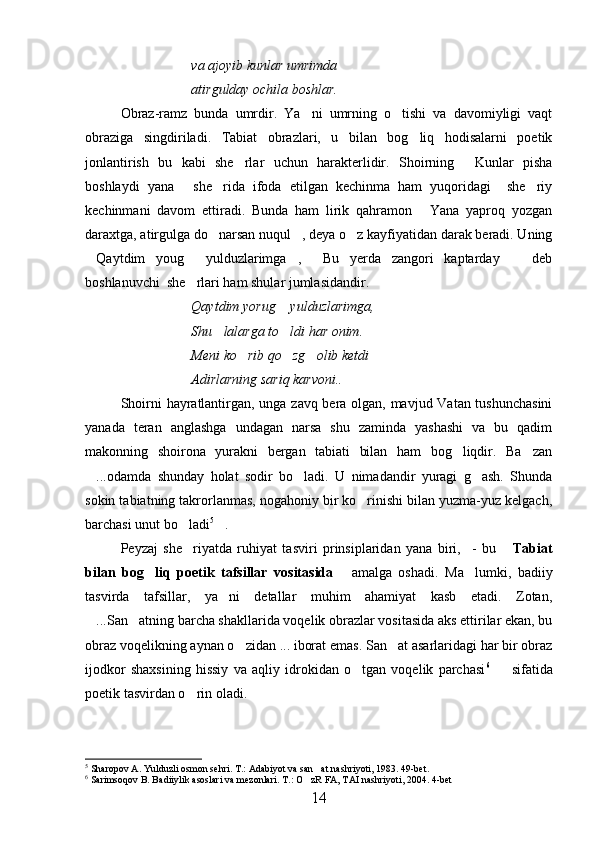 va ajoyib kunlar umrimda
atirgulday ochila boshlar.
Obraz-ramz   bunda   umrdir.   Ya ni   umrning   o tishi   va   davomiyligi   vaqt 
obraziga   singdiriladi.   Tabiat   obrazlari,   u   bilan   bog liq   hodisalarni   poetik	

jonlantirish   bu   kabi   she rlar   uchun   harakterlidir.   Shoirning   Kunlar   pisha	
 
boshlaydi   yana   she rida   ifoda   etilgan   kechinma   ham   yuqoridagi     she riy	
  
kechinmani   davom   ettiradi.   Bunda   ham   lirik   qahramon   Yana   yaproq   yozgan	

daraxtga, atirgulga do narsan nuqul , deya o z kayfiyatidan darak beradi. Uning	
  
Qaytdim   youg   yulduzlarimga ,   Bu   yerda   zangori   kaptarday     deb	
    
boshlanuvchi  she rlari ham shular jumlasidandir.	

Qaytdim yorug  yulduzlarimga,	

Shu lalarga to ldi har onim.	
 
Meni ko rib qo zg olib ketdi	
  
Adirlarning sariq karvoni.. 
Shoirni hayratlantirgan, unga zavq bera olgan, mavjud Vatan tushunchasini
yanada   teran   anglashga   undagan   narsa   shu   zaminda   yashashi   va   bu   qadim
makonning   shoirona   yurakni   bergan   tabiati   bilan   ham   bog liqdir.   Ba zan	
 
...odamda   shunday   holat   sodir   bo ladi.   U   nimadandir   yuragi   g ash.   Shunda	
  
sokin tabiatning takrorlanmas, nogahoniy bir ko rinishi bilan yuzma-yuz kelgach,	

barchasi unut bo ladi	
 5
.  	    
Peyzaj   she riyatda   ruhiyat   tasviri   prinsiplaridan   yana   biri,     -   bu  	
  Tabiat
bilan   bog liq   poetik   tafsillar   vositasida  	
  amalga   oshadi.   Ma lumki,   badiiy	
tasvirda   tafsillar,   ya ni   detallar   muhim   ahamiyat   kasb   etadi.   Zotan,	

...San atning barcha shakllarida voqelik obrazlar vositasida aks ettirilar ekan, bu	
 
obraz voqelikning aynan o zidan ... iborat emas. San at asarlaridagi har bir obraz	
 
ijodkor   shaxsining   hissiy   va   aqliy   idrokidan   o tgan   voqelik   parchasi	
 6
    sifatida	
poetik tasvirdan o rin oladi. 	

5
 Sharopov A. Yulduzli osmon sehri.  T.: Adabiyot va san at nashriyoti, 1983. 49-bet.	

6
  Sarimsoqov B. Badiiylik asoslari va mezonlari. T.: O zR FA, TAI nashriyoti, 2004. 4-bet	

14 