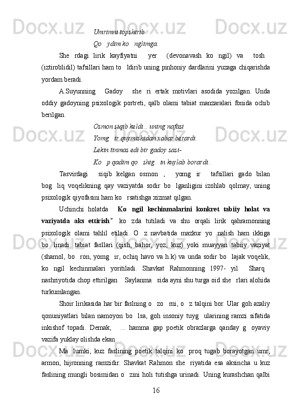 Umrimni topshirib 
Qo ydim ko nglimga. 
She rdagi   lirik   kayfiyatni   yer   (devonavash   ko ngil)   va   tosh	
     
(iztiroblidil) tafsillari ham to ldirib uning pinhoniy dardlarini yuzaga chiqarishda	

yordam beradi.
A.Suyunning   Gadoy   she ri   ertak   motivlari   asodida   yozilgan.   Unda	
  
oddiy   gadoyning   psixologik   portreti,   qalb   olami   tabiat   manzaralari   fonida   ochib
berilgan.
Osmon siqib keldi... uning nafasi
Yomg ir quymishidan xabar berardi.	

Lekin tinmas edi bir gadoy sasi- 
Ko p qadim qo shig in kuylab borardi..	
  
Tasvirdagi   siqib   kelgan   osmon ,   yomg ir   tafsillari   gado   bilan	
    
bog liq   voqelikning   qay   vaziyatda   sodir   bo lganligini   izohlab   qolmay,   uning	
 
psixologik qiyofasini ham ko rsatishga xizmat qilgan.	

Uchinchi   holatda  	
 Ko ngil   kechinmalarini   konkret   tabiiy   holat   va	
vaziyatda   aks   ettirish  	
 ko zda   tutiladi   va   shu   orqali   lirik   qahramonning	
psixologik   olami   tahlil   etiladi.   O z   navbatida   mazkur   yo nalish   ham   ikkiga	
 
bo linadi:   tabiat   fasllari   (qish,   bahor,   yoz,   kuz)   yoki   muayyan   tabiiy   vaziyat	

(shamol,   bo ron,   yomg ir,   ochiq   havo   va   h.k)   va   unda   sodir   bo lajak   voqelik,	
  
ko ngil   kechinmalari   yoritiladi.   Shavkat   Rahmonning   1997-   yil   Sharq	
  
nashriyotida chop ettirilgan  Saylanma sida ayni shu turga oid she rlari alohida	
  
turkumlangan.
Shoir lirikasida har bir faslning o zo rni, o z talqini bor. Ular goh azaliy	
  
qonuniyatlari   bilan   namoyon   bo lsa,   goh   insoniy   tuyg ularining   ramzi   sifatida	
 
inkishof   topadi.   Demak,   ...   hamma   gap   poetik   obrazlarga   qanday   g oyaviy	
 
vazifa yuklay olishda ekan .

Ma lumki,   kuz   faslining   poetik   talqini   ko proq   tugab   borayotgan   umr,	
 
armon,   hijronning   ramzidir.   Shavkat   Rahmon   she riyatida   esa   aksincha   u   kuz	

faslining  mungli   bosimidan  o zini   holi   tutishga   urinadi.  Uning   kurashchan   qalbi	

16 
