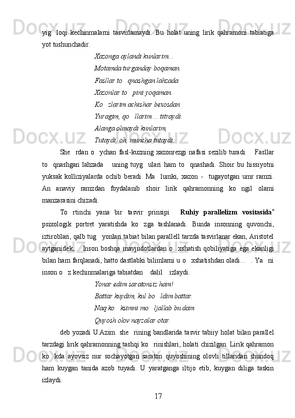 yig loqi   kechinmalarni   tasvirlamaydi.   Bu   holat   uning   lirik   qahramoni   tabiatiga
yot tushunchadir.
Xazonga aylandi kunlarim...
Motamda turganday boqaman.
Fasllar to qnashgan lahzada	

Xazonlar to pini yoqaman.	

Ko zlarim achishar bexosdan	

Yuragim, qo llarim ... titraydi.	

Alanga olmaydi kunlarim,
Tutaydi, oh, muncha tutaydi.
She rdan   o ychan   fasl-kuzning   xazonrezgi   nafasi   sezilib   turadi.   Fasllar	
  
to qnashgan   lahzada   uning   tuyg ulari   ham   to qnashadi.   Shoir   bu   hissiyotni	
   
yuksak   kolliziyalarda   ochib   beradi.   Ma lumki,   xazon   -     tugayotgan   umr   ramzi.	

An anaviy   ramzdan   foydalanib   shoir   lirik   qahramonning   ko ngil   olami	
 
manzarasini chizadi.
To rtinchi   yana   bir   tasvir   prinsipi  	
  Ruhiy   parallelizm   vositasida	
psixologik   portret   yaratishda   ko zga   tashlanadi.   Bunda   insonning   quvonchi,	

iztiroblari, qalb tug yonlari tabiat bilan parallell tarzda tasvirlanar ekan, Aristotel	

aytganidek,   Inson   boshqa   mavjudotlardan   o xshatish   qobiliyatiga   ega   ekanligi	
 
bilan ham farqlanadi, hatto dastlabki bilimlarni u o xshatishdan oladi... . Ya ni	
  
inson o z kechinmalariga tabiatdan  dalil  izlaydi.	
  
Yonar edim saratonsiz ham!
Battar kuydim, kul bo ldim battar.	

Naq ko ksimni mo ljallab bu dam	
 
Quyosh olov nayzalar otar.
deb yozadi  U.Azim. she rining bandlarida tasvir  tabiiy holat  bilan parallel	

tarzdagi lirik qahramonning tashqi ko rinishlari, holati chizilgan. Lirik qahramon	

ko kda   ayovsiz   nur   sochayotgan   saraton   quyoshining   olovli   tillaridan   shundoq	

ham   kuygan   tanida   azob   tuyadi.   U   yaratganga   iltijo   etib,   kuygan   diliga   taskin
izlaydi.
17 