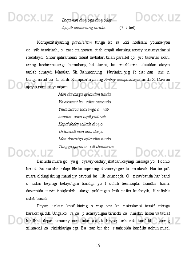                                  Boqaman dunyoga dunyoday
                                 Ajoyib kunlarning birida...            (7. 9-bet)
Kompozitsiyaning   parallelizm   turiga   ko ra   ikki   hodisani   yonma-yon
qo yib   tasvirlash,   o zaro   muqoyasa   etish   orqali   ularning   asosiy   xususiyatlarini	
 
ifodalaydi. Shoir qahramonni tabiat lavhalari bilan parallel qo yib tasvirlar ekan,	

uning   kechinmalariga   hamohang   holatlarini,   ko rinishlarini   tabiatdan   atayin	

tanlab   olmaydi.   Masalan:   Sh.   Rahmonning   Nurlarini   yig ib   olar   kun   she ri	
   
bunga misol bo la oladi. Kompozitsiyaning 	
 Ambey kompozitsiya  turida X. Davron
ajoyib namuna yaratgan:
                               Men daraxtga aylandim tunda,
                              Va aksimni ko rdim osmonda.	

                              Yulduzlarni shoximga o rab	

                              boqdim: navo oqdi yaltirab.
                              Kapalakday uxladi dunyo,
Uxlamadi men kabi daryo.
Men daraxtga aylandim tunda   	

Tongga qarab o sdi shohlarim. 	

Birinchi misra go yo g oyaviy-badiiy jihatdan keyingi misraga yo l ochib	
  
beradi. Bu esa she rdagi fikrlar oqiminig davomiyligini ta minlaydi. Har bir juft	
 
misra  oldingisining  mantiqiy  davomi   bo lib  kelmoqda.  O z  navbatida  har  band	
 
o zidan   keyingi   kelayotgan   bandga   yo l   ochib   bermoqda.   Bandlar   tizimi	
 
davomida   tasvir   tiniqlashib,   ularga   yuklangan   lirik   pafos   kuchayib,   falsafiylik
oshib boradi.
Peyzaj   lirikasi   konfliktning   o ziga   xos   ko rinishlarini   tasnif   etishga	
 
harakat qildik. Unga ko ra ko p uchraydigan birinchi ko rinishni Inson va tabiat	
  
konflikti   degan   umumiy   nom   bilan   atadik.   Peyzaj   lirikasida   konflikt   o zining	

xilma-xil   ko rinishlariga   ega.   Ba zan   bir   she r   tarkibida   konflikt   uchun   misol	
  
19 