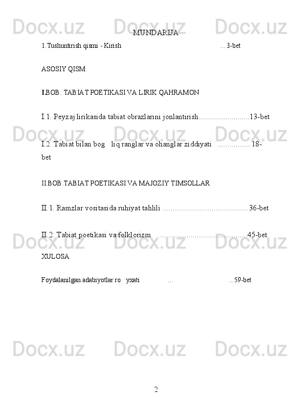 MUNDARIJA 
1.Tushuntirish qismi - Kirish …3-bet
ASOSIY QISM:
I. BOB. TABIAT POETIKASI VA LIRIK QAHRAMON
I.1. Peyzaj lirikasida tabiat obrazlarini jonlantirish ........... ............... 13-bet
I.2. Tabiat bilan bog liq ranglar va ohanglar ziddiyati .................	
  1 8-
bet
II.BOB.TABIAT POETIKASI VA MAJOZIY TIMSOLLAR
II.1.   Ramzlar vositasida ruhiyat tahlili  ........................... ................. 3 6-bet
II.2.   Tabiat poetikasi va folklorizm   .	
 ........................... ................. 4 5-bet
XULOSA
Foydalanilgan adabiyotlar ro yxati	
  … ...	 5 9-bet
2 
