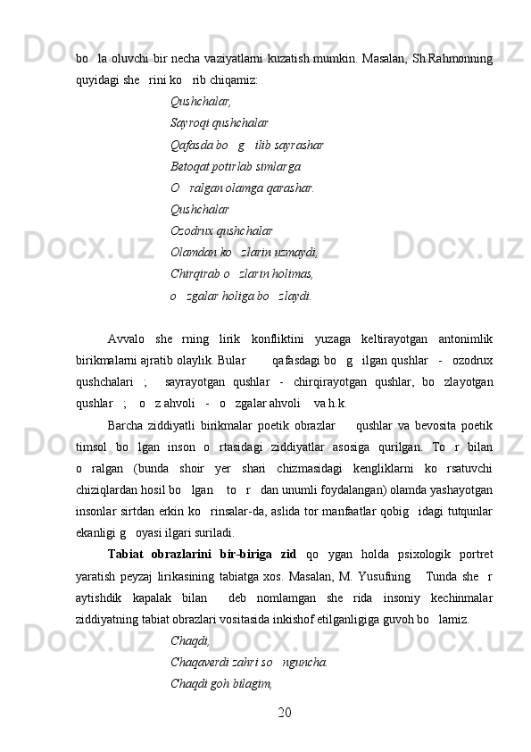 bo la oluvchi bir necha vaziyatlarni kuzatish mumkin. Masalan,  Sh.Rahmonning
quyidagi she rini ko rib chiqamiz:	
 
Qushchalar,
Sayroqi qushchalar
Qafasda bo g ilib sayrashar	
 
Betoqat potirlab simlarga
O ralgan olamga qarashar.	

Qushchalar
Ozodrux qushchalar
Olamdan ko zlarin uzmaydi,	

Chirqirab o zlarin holimas, 

o zgalar holiga bo zlaydi.	
 
Avvalo   she rning   lirik   konfliktini   yuzaga   keltirayotgan   antonimlik

birikmalarni ajratib olaylik. Bular    qafasdagi bo g ilgan qushlar - ozodrux	
     
qushchalari ;   sayrayotgan   qushlar - chirqirayotgan   qushlar,   bo zlayotgan	
    
qushlar ;  o z ahvoli - o zgalar ahvoli  va h.k.	
      
Barcha   ziddiyatli   birikmalar   poetik   obrazlar     qushlar   va   bevosita   poetik	

timsol   bo lgan   inson   o rtasidagi   ziddiyatlar   asosiga   qurilgan.   To r   bilan	
  
o ralgan   (bunda   shoir   yer   shari   chizmasidagi   kengliklarni   ko rsatuvchi	
 
chiziqlardan hosil bo lgan  to r dan unumli foydalangan) olamda yashayotgan	
   
insonlar sirtdan erkin ko rinsalar-da, aslida tor manfaatlar qobig idagi tutqunlar	
 
ekanligi g oyasi ilgari suriladi.	

Tabiat   obrazlarini   bir-biriga   zid   qo ygan   holda   psixologik   portret	

yaratish   peyzaj   lirikasining   tabiatga   xos.   Masalan,   M.   Yusufning   Tunda   she r	
 
aytishdik   kapalak   bilan   deb   nomlamgan   she rida   insoniy   kechinmalar	
 
ziddiyatning tabiat obrazlari vositasida inkishof etilganligiga guvoh bo lamiz.	

Chaqdi,
Chaqaverdi zahri so nguncha.	

Chaqdi goh bilagim,
20 