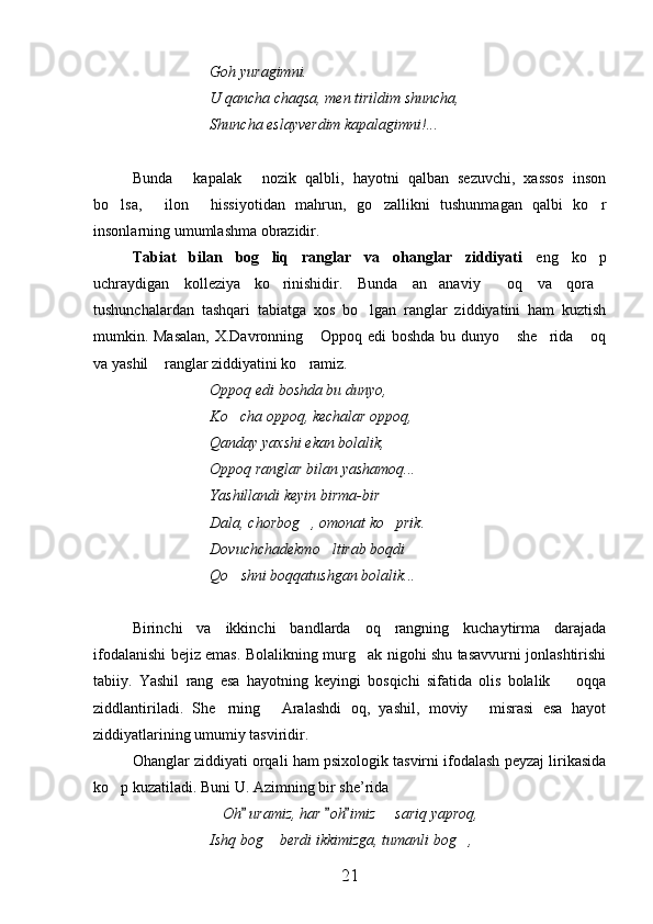 Goh yuragimni.
U qancha chaqsa, men tirildim shuncha,
Shuncha eslayverdim kapalagimni!...
Bunda   kapalak   nozik   qalbli,   hayotni   qalban   sezuvchi,   xassos   inson 
bo lsa,   ilon   hissiyotidan   mahrun,   go zallikni   tushunmagan   qalbi   ko r	
    
insonlarning umumlashma obrazidir.
Tabiat   bilan   bog liq   ranglar   va   ohanglar   ziddiyati	
   eng   ko p	
uchraydigan   kolleziya   ko rinishidir.   Bunda   an anaviy   oq   va   qora	
   
tushunchalardan   tashqari   tabiatga   xos   bo lgan   ranglar   ziddiyatini   ham   kuztish	

mumkin. Masalan, X.Davronning  Oppoq edi boshda bu dunyo  she rida  oq	
   
va yashil  ranglar ziddiyatini ko ramiz.	
 
Oppoq edi boshda bu dunyo,
Ko cha oppoq, kechalar oppoq,	

Qanday yaxshi ekan bolalik,
Oppoq ranglar bilan yashamoq...
Yashillandi keyin birma-bir  
Dala, chorbog , omonat ko prik.	
 
Dovuchchadekmo ltirab boqdi 	

Qo shni boqqatushgan bolalik...	

Birinchi   va   ikkinchi   bandlarda   oq   rangning   kuchaytirma   darajada
ifodalanishi bejiz emas. Bolalikning murg ak nigohi shu tasavvurni jonlashtirishi	

tabiiy.   Yashil   rang   esa   hayotning   keyingi   bosqichi   sifatida   olis   bolalik     oqqa	

ziddlantiriladi.   She rning   Aralashdi   oq,   yashil,   moviy   misrasi   esa   hayot	
  
ziddiyatlarining umumiy tasviridir.
Ohanglar ziddiyati orqali ham psixologik tasvirni ifodalash peyzaj lirikasida
ko p kuzatiladi. Buni U. Azimning bir she’rida	

 Oh  uramiz, har  oh imiz   sariq yaproq,	
  	
Ishq bog  berdi ikkimizga, tumanli bog ,	
 
21 