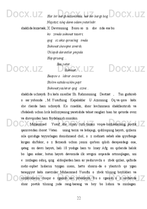 Har bir bargi hazonlikda, har bir bargi bog     
Najotsiz ishq dami odam yutarlidir.
shaklida kuzatsak, X. Davronning  Bsisu so zi  she rida esa bu 	
   
ko zimda sukunat tasviri,	

qog oz aksi qorachig imda.
 
Sukunat shovqini simirib,
Uxlaydi daraxtlar pinjida.
Hayqirsang....
           Bas yetar...
Sukunat
Beayov o ldirar ovozini.	

Stolim ustida ushbu payt 
Sukunat yashirar qog ozini	
 ...
shaklida uchraydi. Bu kabi misollar Sh. Rahmonning  Dastxat ,  Tun gurkirab	
  
o sar yobonda , M. Yusufning  Kapalaklar  U. Azimning  Oq va qora  kabi	
     
she rlarida   ham   uchraydi.   Ko rinadiki,   shoir   kechinmani   shakllantirish   va	
 
ifodalash uchun lirik kolliziyaning yaratishda tabiat ranglari bian bir qatorda ovoz
va shovqindan ham foydalanish mumkin.
Muhammad     Yusuf   she riyati   turli-tuman   voqea-hodisalarning   poetik	

qamrovidan   iborat.  Vatan    uning  tarixi   va  kelajagi,  qishloqning   hayoti,  qizlarni	

oila   qurishga   tayyorlagan   donishmand   chol,   o z   mehnati   sabab   aka   qiyofasiga	

kirgan   shifokor,   o z   farzandi   uchun   jonini   qurbon   qilish   darajasidagi   ona,	

qatag on   davri   hayoti,   hali   18   yoshga   ham   to lmay   Afg on   qirlarida   halok	
  
bo lgan   askar,   butun   hayoti   davomida   ilk   sevgini   orqasida   ortmoqlagan,   uni	

e zozlagan oshiq, qizg aldoqlardan ham sir yashiruvchi o zbek qizlari, qalbida
  
mehr-oqibat   hislarini   tuygan   inson,   hatto   shoirni-da   o ylantirib   qo ygan	
 
taraqqiyot   kabi   mavzular   Muhammad   Yusufni   o zbek   tilining   boyliklari   va	

nozikliklarini   chuqur   o rganish   sari   yetaklaydi.   Bu   o rganish   o z   navbatida	
  
shoir   poetik   tilining   juda   rang-barang   va   boy   bo lishini   ta minlagan.	
 
22 