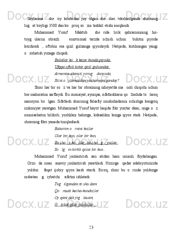 Saylanma   she riy   kitobidan   joy   olgan   she rlari   tekshirilganda   shoirning   
lug at boyligi 3500 dan ko proq so zni tashkil etishi aniqlandi.	
  
Muhammad   Yusuf   Maktub   she rida   lirik   qahramonning   his-	
  
tuyg ularini   obrazli     emotsional   tarzda   ochish   uchun   bulutni   piyoda	
  
kezdiradi ,   oftobni   esa   qizil   gulxanga   qiyoslaydi.   Natijada,   kutilmagan   yangi	

o xshatish yuzaga chiqadi:	

Bulutlar ko k kezar kunda piyoda,	

Ufqqa oftob botar qizil gulxanday,
Armonim ekansiz yorug  dunyoda,	

Sizni o ylamasdan yasharman qanday?	

Shoir har bir so z va har bir obrazning nihoyatda ma noli chiqishi  uchun	
 
bor mahoratini sarflaydi. Bu xususiyat, ayniqsa, sifatlashlarni qo llashda to laroq	
 
namoyon   bo lgan.   Sifatlash   shoirning   falsafiy   mushohadasini   ochishga   kengroq	

imkoniyat  yaratgan.  Muhammad  Yusuf  hayot  haqida  fikr  yuritar  ekan,  unga  o z	

munosabatini   bildirib,   yoshlikni   bahorga,   keksalikni   kuzga   qiyos   etadi.   Natijada,
shoirning fikri yanada tiniqlashadi:
Bahorim o rnini kuzlar	

Olar bir kun, olar bir kun,
Bu sho x ko zlar, bu cho g  yuzlar,	
   
So lg in tortib qolar bir kun...	
 
Muhammad   Yusuf   jonlantirish   san atidan   ham   unumli   foydalangan.	

Orzu da   noan anaviy   jonlantirish   yaratiladi.   Hozirga     qadar   adabiyotimizda	
  
yulduz   faqat   ijobiy   qiyos   kasb   etardi.   Biroq,   shoir   bu   o rinda   yulduzga
  
nisbatan  g iybatchi  sifatini ishlatadi:	
  
Tug ilgandan to shu dam	

Qo msab kecha-kunduzlar

Oy qani deb yig lasam,	

G iybat qilar yulduzlar...	

23 