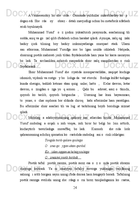 A.Voznesenskiy   bir   she rida   Osmonda   yulduzlar   mikroblarday   ko p   
degan edi. She rda  oy   obraz -  detali mavjudligi uchun bu metaforik sifatlash	
  
erish tuyulmaydi.
Muhammad   Yusuf     o z   ijodini   yuksaltirish   jarayonida,   asarlarining   tili	

sodda, aniq va go zal qilib ifodalash uchun harakat qiladi. Ayniqsa, xalq og zaki	
 
badiiy   ijodi   tilining   boy   badiiy   imkoniyatlariga   murojaat   etadi.   Ularni
san atkorona,   Muhammad   Yusufga   xos   bo lgan   usulda   ishlatadi.   Natijada,	
 
shoirning poetik mahorati jonli tildan foydalanishda ham  yana bir karra namoyon
bo ladi.   Ta sirchanlikni   oshirish   maqsadida   shoir   xalq   maqollaridan   o rinli
  
foydalanadi.
Shoir   Muhammad   Yusuf   she riyatida   insonparvarlikka,   xaqiqat   kuchiga	

ishonish, vijdonli va rostgo y bo lishga da vat etuvchi  Boshga kulfat tushgan	
   
kunda   sherigin,   tashlab   ketmas   ekan   quzg unlar,   hatto ,   Kelar   davron,   ketar	
  
davron,   o zingdan   o zga   yo q   armon ,   Qahr   bu   adovat,   araz   o tkinchi,	
      
quyosh   ko tarilib,   quyosh   botguncha ,   Umrning   har   kuni   bayrammas,	
  
to ymas,   o char   oqshomi   bor   oldinda   chiroq   kabi   aforizmlar   ham   yaratilgan.	
  
Bu   aforizmlar   shoir   asarlari   tili   va   lug at   tarkibining   boyib   borishiga   xizmat	

qiladi.
Mubolag a   adabiyotimizning   qadimiy   san atlaridan   biridir.   Muhammad	
 
Yusuf   mubolag a   orqali   u   xoh   voqea,   xoh   biror   bir   belgi   bo lsin   orttirib,
 
kuchaytirib   tasvirlashga   muvaffaq   bo ladi.   Kumush   she rida   lirik	
   
qahramonning achchiq qismatini ko rsatishda mubolag ani o rinli ishlatgan:	
  
Tongda turib qalam qoshiga 
O sma qo ygan ekan quribd.	
 
Ko zdan oqqan achchiq yoshiga

O smasini yuvib turibdi
           
Poetik   tafsil     poetik   ramzni,   poetik   ramz   esa   o z   o nida   poetik   obrazni	
 
dunyoga   keltiradi.   Ya ni   muayyan   tafsiliy   tasvirga   yuklangan   vazifaning	

salmog i ortib borgani sayin uning ifoda doirasi ham kengayib boradi. Tafsilning	

poetik   ramzga   evrilishi   uning   she rdagi   o rni   biroz   tiniqlashganini   ko rsatsa,	
  
24 