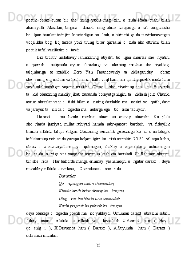 poetik   obraz   butun   bir   she rning   yaxlit   mag zini   o zida   ifoda   etishi   bilan  
ahamiyatli.   Masalan,   birgina   daraxt ning   obraz   darajasiga   o sib   borgunicha	
  
bo lgan  harakat   tadrijini   kuzatadigan   bo lsak,   u  birinchi   galda   tasvirlanayotgan	
 
voqelikka   bog liq   tarzda   yoki   uning   biror   qirrasini   o zida   aks   ettirishi   bilan	
 
poetik tafsil vazifasini o taydi.	

Biz   bitiruv   malakaviy   ishimizning   obyekti   bo lgan   shoirlar   she riyatini	
 
o rganish     natijasida   ayrim   obrazlarga   va   ularning   mazkur   she riyatdagi	
 
talqinlariga   to xtaldik.   Zero   Yan   Parandovskiy   ta kidlaganiday   obraz	
  
she rning eng muhim va hech narsa, hatto vaqt ham, har qanday poetik moda ham	

xavf sololmaydigan yagona usulidir...Obraz   she riyatning qoni dir. Bu yerda	
  
ta kid obrazning shakliy jihati xususida borayotganligini ta kidlash joiz. Chunki	
 
ayrim   obrazlar   vaqt   o tishi   bilan   o zining   dastlabki   ma nosini   yo qotib,   davr	
   
va jarayon ta sirida o zgacha ma nolarga ega    bo lishi tabiiydir.	
   
Daraxt   –   ma lumki   mazkur   obraz   an anaviy   obrazdir.   Ko plab	
  
she rlarda   jamiyat,   millat   ruhiyati   hamda   sabr-qanoat,   bardosh     va   fidoyilik	

timsoli   sifatida   talqin   etilgan.   Obrazning   semantik   genezisiga   ko ra   u   mifologik	

tafakkurning natijasida yuzaga kelganligini ko rish mumkin. 70-80- yillarga kelib,	

obraz   o z   xususiyatlarini   yo qotmagan,   shakliy   o zgarishlarga   uchramagan	
  
bo sa-da,   o ziga   xos   yangicha   mazmun   kasb   eta   boshladi.   Sh.Rahmon   obrazni	
 
bir she rida  Har bahorda menga erinmay, yashamoqni  o rgatar daraxt , deya	
   
murabbiy sifatida tasvirlasa,  Odamdaraxt  she rida	
  
Daraxtlar   

Qo rqmagan metin shamoldan,	

Kimdir kesib ketar demay ko kargan,	

Ulug vor boshlarin ona-zamindab	

Kuchi yetganicha yuksak ko targan.	

deya obrazga o zgacha poetik ma no yuklaydi. Umuman daraxt  obrazini sabrli,	
 
fidoiy   inson     sifatida   ta riflash   va     tavsiflash   U.Azimda   ham   ( Hayot	
 
qo shig i ),   X.Davronda   ham   ( Daraxt ),   A.Suyunda     ham   ( Daraxt )	
      
uchratish mumkin.
25 