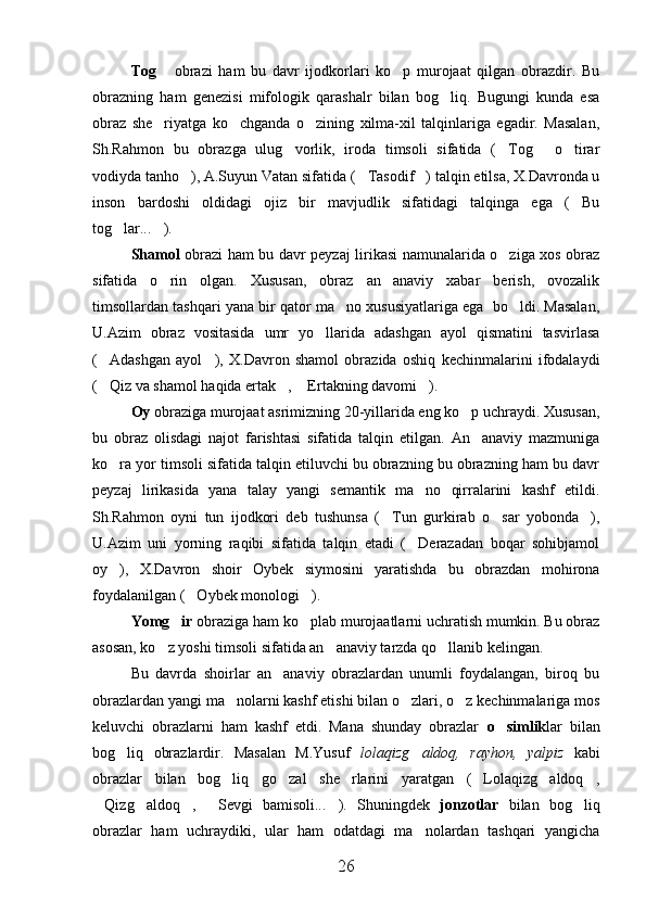 Tog   obrazi   ham   bu   davr   ijodkorlari   ko p   murojaat   qilgan   obrazdir.   Bu	
obrazning   ham   genezisi   mifologik   qarashalr   bilan   bog liq.   Bugungi   kunda   esa	

obraz   she riyatga   ko chganda   o zining   xilma-xil   talqinlariga   egadir.   Masalan,	
  
Sh.Rahmon   bu   obrazga   ulug vorlik,   iroda   timsoli   sifatida   ( Tog   o tirar	
   
vodiyda tanho ), A.Suyun Vatan sifatida ( Tasodif ) talqin etilsa, X.Davronda u	
  
inson   bardoshi   oldidagi   ojiz   bir   mavjudlik   sifatidagi   talqinga   ega   ( Bu	

tog lar... ).	
 
Shamol   obrazi ham bu davr peyzaj lirikasi namunalarida o ziga xos obraz	

sifatida   o rin   olgan.   Xususan,   obraz   an anaviy   xabar   berish,   ovozalik	
 
timsollardan tashqari yana bir qator ma no xususiyatlariga ega  bo ldi. Masalan,	
 
U.Azim   obraz   vositasida   umr   yo llarida   adashgan   ayol   qismatini   tasvirlasa	

( Adashgan   ayol ),   X.Davron   shamol   obrazida   oshiq   kechinmalarini   ifodalaydi	
 
( Qiz va shamol haqida ertak ,  Ertakning davomi ).
   
Oy  obraziga murojaat asrimizning 20-yillarida eng ko p uchraydi. Xususan,	

bu   obraz   olisdagi   najot   farishtasi   sifatida   talqin   etilgan.   An anaviy   mazmuniga

ko ra yor timsoli sifatida talqin etiluvchi bu obrazning bu obrazning ham bu davr	

peyzaj   lirikasida   yana   talay   yangi   semantik   ma no   qirralarini   kashf   etildi.	

Sh.Rahmon   oyni   tun   ijodkori   deb   tushunsa   ( Tun   gurkirab   o sar   yobonda ),	
  
U.Azim   uni   yorning   raqibi   sifatida   talqin   etadi   ( Derazadan   boqar   sohibjamol	

oy ),   X.Davron   shoir   Oybek   siymosini   yaratishda   bu   obrazdan   mohirona	

foydalanilgan ( Oybek monologi ).	
 
Yomg ir 	
 obraziga ham ko plab murojaatlarni uchratish mumkin. Bu obraz	
asosan, ko z yoshi timsoli sifatida an anaviy tarzda qo llanib kelingan. 	
  
Bu   davrda   shoirlar   an anaviy   obrazlardan   unumli   foydalangan,   biroq   bu	

obrazlardan yangi ma nolarni kashf etishi bilan o zlari, o z kechinmalariga mos	
  
keluvchi   obrazlarni   ham   kashf   etdi.   Mana   shunday   obrazlar   o simlik	
 lar   bilan
bog liq   obrazlardir.   Masalan   M.Yusuf  	
 lolaqizg aldoq,   rayhon,   yalpiz  	 kabi
obrazlar   bilan   bog liq   go zal   she rlarini   yaratgan   ( Lolaqizg aldoq ,	
     
Qizg aldoq ,   Sevgi   bamisoli... ).   Shuningdek  	
     jonzotlar   bilan   bog liq	
obrazlar   ham   uchraydiki,   ular   ham   odatdagi   ma nolardan   tashqari   yangicha	

26 
