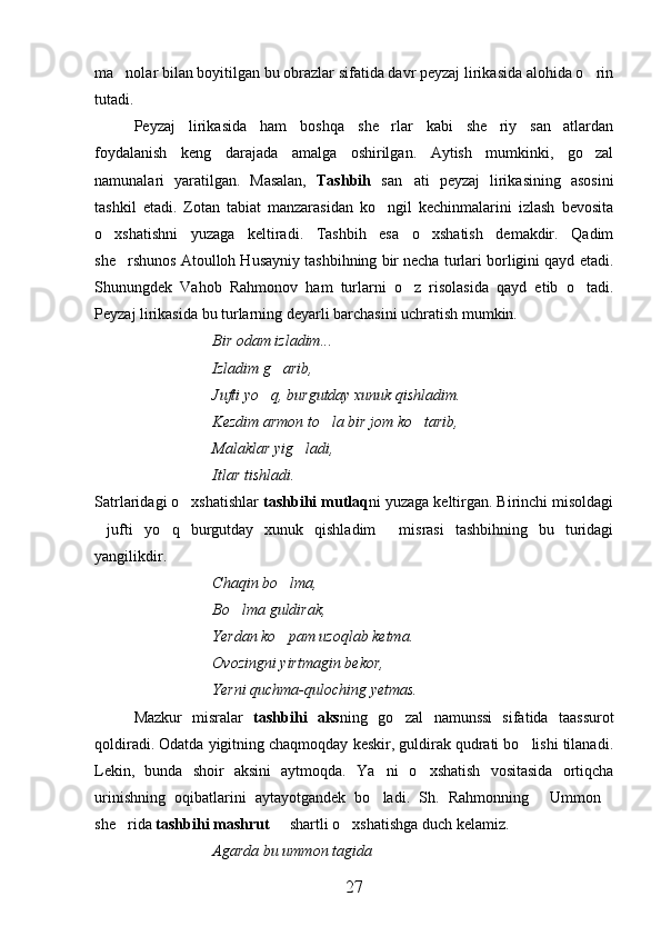 ma nolar bilan boyitilgan bu obrazlar sifatida davr peyzaj lirikasida alohida o rin 
tutadi.
Peyzaj   lirikasida   ham   boshqa   she rlar   kabi   she riy   san atlardan	
  
foydalanish   keng   darajada   amalga   oshirilgan.   Aytish   mumkinki,   go zal	

namunalari   yaratilgan.   Masalan,   Tashbih   san ati   peyzaj   lirikasining   asosini	

tashkil   etadi.   Zotan   tabiat   manzarasidan   ko ngil   kechinmalarini   izlash   bevosita	

o xshatishni   yuzaga   keltiradi.   Tashbih   esa   o xshatish   demakdir.   Qadim	
 
she rshunos Atoulloh Husayniy tashbihning bir necha turlari borligini qayd etadi.	

Shunungdek   Vahob   Rahmonov   ham   turlarni   o z   risolasida   qayd   etib   o tadi.	
 
Peyzaj lirikasida bu turlarning deyarli barchasini uchratish mumkin.
Bir odam izladim...
Izladim g arib,	

Jufti yo q, burgutday xunuk qishladim.	

Kezdim armon to la bir jom ko tarib,	
 
Malaklar yig ladi,	

Itlar tishladi.
Satrlaridagi o xshatishlar 	
 tashbihi mutlaq ni yuzaga keltirgan. Birinchi misoldagi
jufti   yo q   burgutday   xunuk   qishladim   misrasi   tashbihning   bu   turidagi	
  
yangilikdir.
Chaqin bo lma,	

Bo lma guldirak,	

Yerdan ko pam uzoqlab ketma.	

Ovozingni yirtmagin bekor,
Yerni quchma-quloching yetmas.
Mazkur   misralar   tashbihi   aks ning   go zal   namunssi   sifatida   taassurot	

qoldiradi. Odatda yigitning chaqmoqday keskir, guldirak qudrati bo lishi tilanadi.	

Lekin,   bunda   shoir   aksini   aytmoqda.   Ya ni   o xshatish   vositasida   ortiqcha	
 
urinishning   oqibatlarini   aytayotgandek   bo ladi.   Sh.   Rahmonning   Ummon
  
she rida 	
 tashbihi mashrut   shartli o xshatishga duch kelamiz.	 
Agarda bu ummon tagida
27 