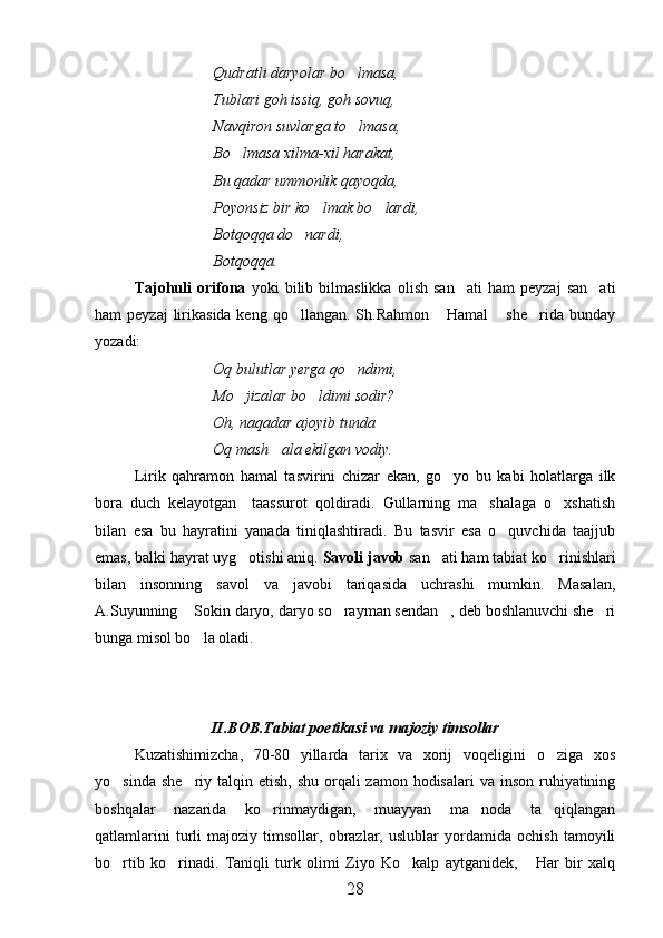 Qudratli daryolar bo lmasa,
Tublari goh issiq, goh sovuq,
Navqiron suvlarga to lmasa,

Bo lmasa xilma-xil harakat,	

Bu qadar ummonlik qayoqda,
Poyonsiz bir ko lmak bo lardi,	
 
Botqoqqa do nardi,	

Botqoqqa. 
Tajohuli   orifona   yoki   bilib   bilmaslikka   olish   san ati   ham   peyzaj   san ati	
 
ham  peyzaj  lirikasida keng  qo llangan.  Sh.Rahmon  Hamal  she rida  bunday	
   
yozadi:
Oq bulutlar yerga qo ndimi,	

Mo jizalar bo ldimi sodir?	
 
Oh, naqadar ajoyib tunda
Oq mash ala ekilgan vodiy.	

Lirik   qahramon   hamal   tasvirini   chizar   ekan,   go yo   bu   kabi   holatlarga   ilk	

bora   duch   kelayotgan     taassurot   qoldiradi.   Gullarning   ma shalaga   o xshatish	
 
bilan   esa   bu   hayratini   yanada   tiniqlashtiradi.   Bu   tasvir   esa   o quvchida   taajjub	

emas, balki hayrat uyg otishi aniq. 	
 Savoli javob  san ati ham tabiat ko rinishlari	 
bilan   insonning   savol   va   javobi   tariqasida   uchrashi   mumkin.   Masalan,
A.Suyunning  Sokin daryo, daryo so rayman sendan , deb boshlanuvchi she ri	
   
bunga misol bo la oladi.

  
II.BOB.Tabiat poetikasi va majoziy timsollar
Kuzatishimizcha,   70-80   yillarda   tarix   va   xorij   voqeligini   o ziga   xos	

yo sinda she riy  talqin etish,  shu orqali  zamon hodisalari  va  inson ruhiyatining	
 
boshqalar   nazarida   ko rinmaydigan,   muayyan   ma noda   ta qiqlangan	
  
qatlamlarini   turli   majoziy   timsollar,   obrazlar,   uslublar   yordamida   ochish   tamoyili
bo rtib   ko rinadi.   Taniqli   turk   olimi   Ziyo   Ko kalp   aytganidek,   Har   bir   xalq	
   
28 