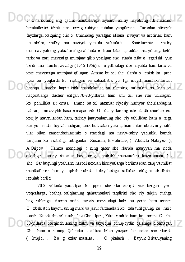 o z   tarixining   eng   qadim   manbalariga   tayanib,   milliy   hayotning   ilk   inkishof
harakatlarini   idrok   etsa,   uning   ruhiyati   tubdan   yangilanadi.   Tarixdan   olinajak
fayzlarga,   xalqning   olis   o tmishidagi   yaratgan   afsona,   rivoyat   va   asotirlari   ham	

qo shilsa,   milliy   ma naviyat   yanada   yuksaladi .   Shoirlarimiz     milliy	
  
ma naviyatning   yuksaltirishga   alohida   e tibor   bilan   qaradilar.   Bu   yillarga   kelib
 
tarix  va   xorij   mavzuiga  murojaat   qilib  yozilgan  she rlarda  sifat  o zgarishi    yuz	
 
berdi...ma lumki,   avvalgi   (1946-1956)   o n   yillikdagi   she riyatda   ham   tarix   va	
  
xorij   mavzusiga   murojaat   qilingan.   Ammo   bu   xil   she rlarda   o tmish   ko proq	
  
qora   bo yoqlarda   ko rsatilgan   va   sotsialistik   yo lga   moyil   mamlakatlardan	
  
boshqa     barcha   kapitalistik   mamlakatlar   va   ularning   sarkorlari   so kish   va	

haqoratlarga   duchor   etilgan.70-80-yillarda   ham   shu   xil   she rlar   uchragani	

ko pchilikka   sir   emas,     ammo   bu   xil   nazmlar   siyosiy   hushyor   shoirlardagina	

uchrar,   ommaviylik   kasb   etmagan   edi.   O sha   yillarning   iste dodli   shoirlari   esa	
 
xorijiy   mavzulardan   ham,   tarixiy   jarayonlarning   she riy   tahlilidan   ham   o ziga	
 
xos yo sinda   foydalanishgan, tarix hodisalari yoki qahramonlari obrazini yaratib	

ular   bilan   zamondoshlarimiz   o rtasidagi   ma naviy-ruhiy   yaqinlik,   hamda	
 
farqlarni   ko rsatishga   intilganlar.   Xususan,   E.Vohidov,   ( Abdulla   Nabiyev ),	
  
A.Oripov   ( Hamza   monologi )   ning   qator   she rlarida   muayyan   ma noda
   
adashgan   tarixiy   shaxslar   hayotining     realistik   manzaralari   tasvirlanishi,   bu
she rlar bugungi yoshlarni har xil noxush hissiyotlarga berilmasdan xalq va millat	

manfaatlarini   himoya   qilish   ruhida   tarbiyalashga   safarbar   etilgani   atroflicha
izohlab berildi.
70-80-yillarda   yaratilgan   ko pgina   she rlar   xorijda   yuz   bergan   ayrim	
 
voqealarga,   boshqa   xalqlarning   qahramonlari   taqdirini   she riy   talqin   etishga	

bag ishlanga.   Ammo   xuddi   tarixiy   mavzudagi   kabi   bu   yerda   ham   asosan	

O zbekiston hayoti, uning mard va jasur farzandlari ko zda tutilganligi ko rinib	
  
turadi. Xuddi  shu  xil  usulni  biz Cho lpon, Fitrat  ijodida ham  ko ramiz.  O sha	
  
20-yillarda   bosqinchilarning   zulm   va   tazyiqini   ochiq-oydin   qalamga   ololmagan
Cho lpon   o zining   Qalandar   taxallusi   bilan   yozgan   bir   qator   she rlarida	
  
( Istiqlol ,   Bo g ozlar   masalasi ,   O pkalash ,   Buyuk   Britaniyaning	
         
29 