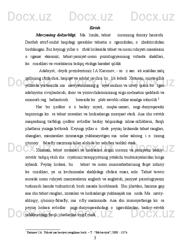 Kirish
Mavzuning   dolzarbligi.     Ma lumki,   tabiat     insonning   doimiy   hamrohi. 
Dastlab   atrof-muhit   haqidagi   qarashlar   tabiatni   o rganishdan,   o zlashtirishdan	
 
boshlangan. Biz keyingi yillar o zbek lirikasida tabiat va inson ruhiyati masalasini	

o rganar   ekanmiz,   tabiat-jamiyat-inson   psixologiyasining   vobasta   shakllari,	

ko rinishlari va vositalarini tadqiq etishga harakat qildik.

Adabiyot, -deydi prezidentimiz I.A.Karimov, - so z san ati azaldan xalq	
  
qalbining ifodachisi, haqiqat va adolat jarchisi bo lib keladi. Xususan, mustaqillik	

yillarida yurtimizda ma naviyatimizning g oyat muhim va uzviy qismi bo lgan	
  
adabiyotni rivojlantirish, shoir va yozuvchilarimizning ezgu mehnatini qadrlash va
munosib rag batlantirish  borasida ko plab savobli ishlar amalga oshirildi.	
   1
Har   bir   ijodkor   o z   badiiy   niyati,   nuqtai-nazari,   ongi-dunyoqarashi	

taqozosiga  ko ra tabiat  xossalari  va hodisalariga  murojaat  etadi.  Ana shu estetik	

maqsadning   turfaligi   ijodkor   avlodlar   badiiy   talqinidagi   xilma-xilliklarni,   farqli
jihatlarni yuzaga keltiradi. Keyingi yillar o zbek  peyzaj lirikasida tabiat ranglari,	

ohanglari,   manzaralari   zimmasiga   yuklanayotgan   ma nolar   salmog i   o zining	
  
ijtimoiy  falsafiy mazmuni bilan alohida bir sahifani tashkil etadi.	

Xususan,   tabiat   xossalari   va   hodisalari   orqali   insonni   va   jamiyatni   badiiy-
estetik  tadqiq etish she riyatimiz taraqqiyotning yetakchi tendensiyalaridan biriga	

aylandi.   Peyzaj   lirikasi,   bu     tabiat   va   inson   munosabatlarining   faqat   zohiriy	

ko rinishlari,   ya ni   kechinmalar   shaklidagi   ifodasi   emas,   aslo.   Tabiat   tasviri	
 
asosida inson ruhiyati manzaralarini anglash va anglatish, jamiyat psixologiyasini
tushunish   hamda  tushuntirish  bosh   masala  hisoblanadi.   Shu  jihatdan,   hamma  gap
ana shu tabiat ranglari, xossalari va hodisalariga yuklanajak ma noda. Ma naviy-	
 
ahloqiy,   ijtimoiy-falsafiy,   ma rifiy   mazmunda.   Ana   shu   xususiyatlariga   ko ra	
 
peyzaj   lirikasi   avlodlar     ongi-dunyoqarashidagi   o zgarishlardan,   badiiy-estetik	

tafakkuridagi farqli jihatlardan voqif etadi.
1
  Karimov I.A. Yuksak ma’naviyat-yengilmas kuch. – T.: “Ma’naviyzt”, 2008. -137 b.
3 