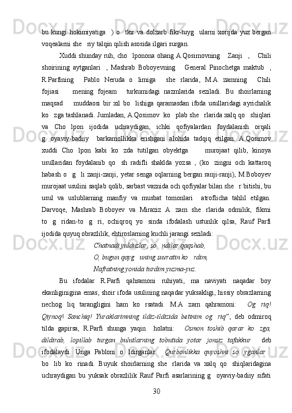 bu   kungi   hokimiyatiga )   o tkir   va   dolzarb   fikr-tuyg ularni   xorijda   yuz   bergan  
voqealarni she riy talqin qilish asosida ilgari surgan.	

Xuddi shunday ruh, cho lponona ohang A.Qosimovning  Zanji ,  Chili	
   
shoirining   aytganlari ,   Mashrab   Boboyevning   General   Pinochetga   maktub ,	
  
R.Parfining   Pablo   Neruda   o limiga   she rlarida,   M.A zamning   Chili	
     
fojiasi     mening   fojeam   turkumidagi   nazmlarida   seziladi.   Bu   shoirlarning	
 
maqsad     muddaosi   bir   xil   bo lishiga   qaramasdan   ifoda   usullaridagi   ayrichalik
 
ko zga tashlanadi. Jumladan, A.Qosimov  ko plab she rlarida xalq qo shiqlari	
   
va   Cho lpon   ijodida   uchraydigan,   ichki   qofiyalardan   foydalanish   orqali	

g oyaviy-badiiy     barkamollikka   erishgani   alohida   tadqiq   etilgan.   A.Qosimov	

xuddi   Cho lpon   kabi   ko zda   tutilgan   obyektga         murojaat   qilib,   kinoya	
 
usullaridan   foydalanib   qo sh   radifli   shaklda   yozsa   ,   (ko zingni   och   kattaroq	
 
habash  o g li  zanji-zanji,  yetar  senga   oqlarning  bergan  ranji-ranji),  M.Boboyev	
 
murojaat usulini saqlab qolib, sarbast vaznida och qofiyalar bilan she r bitishi, bu	

usul   va   uslublarning   manfiy   va   musbat   tomonlari     atroflicha   tahlil   etilgan.
Darvoqe,   Mashrab   Boboyev   va   Miraziz   A zam   she rlarida   odmilik,   fikrni	
 
to g ridan-to g ri,   ochiqroq   yo sinda   ifodalash   ustunlik   qilsa,   Rauf   Parfi	
    
ijodida quyuq obrazlilik, ehtiroslarning kuchli jarangi seziladi:
Chatnadi yulduzlar, so ndilar qaqshab,	

O, bugun qayg uning suvratin ko rdim,	
 
Nafratning yonida turdim yuzma-yuz.
Bu   ifodalar   R.Parfi   qahramoni   ruhiyati,   ma naviyati   naqadar   boy	

ekanliginigina emas, shoir ifoda usulining naqadar yuksakligi, hissiy obrazlarning
nechog liq   tarangligini   ham   ko rsatadi.   M.A zam   qahramoni:  	
    Og riq!	
Qiynoq !   Sanchiq!   Yuraklarimning   ildiz-ildizida   betinim   og riq	
 ”,   deb   odmiroq
tilda   gapirsa,   R.Parfi   shunga   yaqin     holatni:  	
 Osmon   toshib   qarar   ko zga,	
dildirab,   lopillab   turgan   bulutlarning   tobutida   yotar   jonsiz   tafakkur   deb

ifodalaydi.   Unga   Pabloni   o ldirganlar  	
  Qurbonlikka   quyoshni   so yganlar	 
bo lib   ko rinadi.   Buyuk   shoirlarning   she rlarida   va   xalq   qo shiqlaridagina	
   
uchraydigan   bu   yuksak   obrazlilik   Rauf   Parfi   asarlarining   g oyaviy-badiiy   sifati	

30 