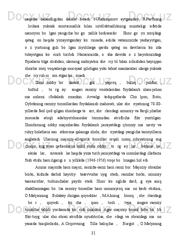 naqadar   balandligidan   dalolat   beradi.   N.Rahimjonov   aytganiday,   R.Parfining
lirikasi   yuksak   emotsionallik   bilan   intellektuallikning   omixtaligi   sifatida
namoyon   bo lgan   yangicha   bir   go zallik   hodisasidir .   Shoir   go yo   xorijdagi	
   
qatag on   haqida   yozayotganday   ko rinsada,   aslida   vatanimizda   yashayotgan,	
 
o z   yurtining   guli   bo lgan   ziyolilarga   qarshi   qatag on   davrlarini   ko zda	
   
tutayotgani   ko rinib   turibdi.   Nazarimizda,   o sha   davrda   o z   hayotimizdagi	
  
fojialarni tilga olishdan, ularning mohiyatini she riy til bilan ochishdan hayiqqan	

shoirlar xorij voqealariga murojaat qilishgan yoki tabiat manzaralari ularga yuksak
she riy ruh in om etgan ko rinadi.	
  
Shoir   oddiy   bir   daraxt ,   gul ,   yaproq ,   buloq ,   yulduz ,	
         
bulbul ,   to rg ay   singari   ramziy   vositalaridan   foydalanib   olam-jahon	
     
ma nolarni   ifodalash   mumkin.   Avvalgi   tadqiqotlarda   Cho lpon,   Botu,	
 
Oybekning ramziy  timsollardan  foydalanish  mahorati, ular  she riyatining  70-80-	

yillarda faol ijod qilgan shoirlarga ta siri, she rlaridagi umumiy va farqli jihatlar	
 
xususida   atoqli   adabiyotshunoslar   tomonidan   atroflicha   fikr   yuritilgan.
Shoirlarning   oddiy   majozlardan   foydalanib   jamiyatdagi   ijtimoiy   ma naviy   va	

ruhiy holatlarni san atkorona qalamga olishi, she riyatdagi yangicha tamoyillarni	
 
anglatadi.   Ularning   majoziy-allegorik   timsollar   orqali   inson   ruhiyatining   eng
chuqur, eng teran  qatlamlarini  tahlil  etishi  oddiy  to rg ay lar,  bedana lar,	
     
akula lar,  suvarak lar haqida yoza turib jamiyatdagi va insonlardagi illatlarni	
   
fosh etishi ham ilgarigi o n yillikda (1946-1956) voqe bo lmagan hol edi.	
 
Ammo majozda ham  majoz, ramzda-ramz ham ramz bor. Majoziy obrazlar
borki,   kishida   darhol   hayotiy     tasavvurlar   uyg otadi,   ramzlar   borki,   umumiy	

taassurotlar,   tushunchalar   paydo   etadi.   Shoir   ko nglida   dard,   g oya   aniq	
 
shakllanmagan   bo lsa   ramziy   timsollar   ham   umumiyroq   ma no   kasb   etishini,	
 
O.Matjonning  Bolakay chizgan quyoshlar , M.Alining  Irmoq , she rlaridagi	
    
bo r ,   quyosh ,   ko cha ,   qum ,   tosh ,   tepa   singari   ramziy	
             
timsollar   tahlili   yordamida   ko rish   mumkin.   Agar   majoziy   timsol   bitta   bo lib	
 
fikr-tuyg ular   shu   obraz   atrofida   uyushtirilsa,   she rdagi   va   obrazdagi   ma no	
  
yanada   tiniqlashishi,   A.Oripovning   Tilla   baliqcha ,   Burgut ,   O.Matjoning	
   
31 