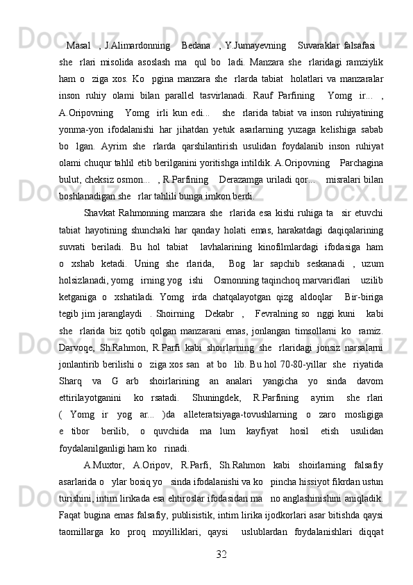 Masal ,   J.Alimardonning   Bedana ,   Y.Jumayevning   Suvaraklar   falsafasi     
she rlari   misolida   asoslash   ma qul   bo ladi.   Manzara   she rlaridagi   ramziylik	
   
ham   o ziga   xos.   Ko pgina   manzara   she rlarda   tabiat     holatlari   va   manzaralar	
  
inson   ruhiy   olami   bilan   parallel   tasvirlanadi.   Rauf   Parfining   Yomg ir... ,	
  
A.Oripovning   Yomg irli   kun   edi...   she rlarida   tabiat   va   inson   ruhiyatining	
   
yonma-yon   ifodalanishi   har   jihatdan   yetuk   asarlarning   yuzaga   kelishiga   sabab
bo lgan.   Ayrim   she rlarda   qarshilantirish   usulidan   foydalanib   inson   ruhiyat	
 
olami chuqur tahlil etib berilganini yoritishga intildik. A.Oripovning  Parchagina	

bulut, cheksiz osmon... , R.Parfining  Derazamga uriladi qor...  misralari bilan	
  
boshlanadigan she rlar tahlili bunga imkon berdi.	

Shavkat   Rahmonning   manzara   she rlarida   esa   kishi   ruhiga   ta sir   etuvchi	
 
tabiat   hayotining   shunchaki   har   qanday   holati   emas,   harakatdagi   daqiqalarining
suvrati   beriladi.   Bu   hol   tabiat     lavhalarining   kinofilmlardagi   ifodasiga   ham
o xshab   ketadi.   Uning   she rlarida,   Bog lar   sapchib   seskanadi ,   uzum	
    
holsizlanadi, yomg irning yog ishi  Osmonning taqinchoq marvaridlari  uzilib	
   
ketganiga   o xshatiladi.   Yomg irda   chatqalayotgan   qizg aldoqlar   Bir-biriga	
   
tegib  jim   jaranglaydi .   Shoirning   Dekabr ,  Fevralning  so nggi   kuni   kabi	
     
she rlarida   biz   qotib   qolgan   manzarani   emas,   jonlangan   timsollarni   ko ramiz.	
 
Darvoqe,   Sh.Rahmon,   R.Parfi   kabi   shoirlarning   she rlaridagi   jonsiz   narsalarni	

jonlantirib berilishi o ziga xos san at bo lib. Bu hol 70-80-yillar   she riyatida	
   
Sharq   va   G arb   shoirlarining   an analari   yangicha   yo sinda   davom	
  
ettirilayotganini   ko rsatadi.   Shuningdek,   R.Parfining   ayrim   she rlari	
 
( Yomg ir   yog ar... )da   alleteratsiyaga-tovushlarning   o zaro   mosligiga	
    
e tibor   berilib,   o quvchida   ma lum   kayfiyat   hosil   etish   usulidan
  
foydalanilganligi ham ko rinadi.	

A.Muxtor,   A.Oripov,   R.Parfi,   Sh.Rahmon   kabi   shoirlarning   falsafiy
asarlarida o ylar bosiq yo sinda ifodalanishi va ko pincha hissiyot fikrdan ustun	
  
turishini, intim lirikada esa ehtiroslar ifodasidan ma no anglashinishini aniqladik.	

Faqat bugina emas falsafiy, publisistik, intim lirika ijodkorlari asar  bitishda qaysi
taomillarga   ko proq   moyilliklari,   qaysi     uslublardan   foydalanishlari   diqqat	

32 
