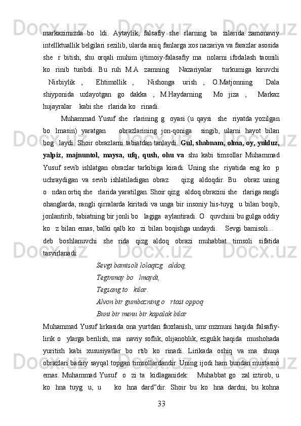 markazimizda   bo ldi.   Aytaylik,   falsafiy   she rlarning   ba zilarida   zamonaviy  
intellktuallik belgilari sezilib, ularda aniq fanlarga xos nazariya va farazlar asosida
she r   bitish,   shu   orqali   muhim   ijtimoiy-falasafiy   ma nolarni   ifodalash   taomili	
 
ko rinib   turibdi.   Bu   ruh   M.A zamning   Nazariyalar   turkumiga   kiruvchi
   
Nisbiylik ,   Ehtimollik ,   Nishonga   urish ,   O.Matjonning   Dala	
      
shiyponida   uxlayotgan   go dakka ,   M.Haydarning   Mo jiza ,   Markaz	
     
hujayralar  kabi she rlarida ko rinadi.   	
  
Muhammad   Yusuf   she rlarining   g oyasi   (u   qaysi     she riyatda   yozilgan	
  
bo lmasin)   yaratgan       obrazlarining   jon-qoniga     singib,   ularni   hayot   bilan	

bog laydi. Shoir obrazlarni tabiatdan tanlaydi. 
 Gul, shabnam, olma, oy, yulduz,
yalpiz,   majnuntol,   maysa,   ufq,   qush,   ohu   va   shu   kabi   timsollar   Muhammad
Yusuf   sevib   ishlatgan   obrazlar   tarkibiga   kiradi.   Uning   she riyatida   eng   ko p	
 
uchraydigan   va   sevib   ishlatiladigan   obraz     qizg aldoqdir.   Bu     obraz   uning	
 
o ndan ortiq she rlarida yaratilgan. Shoir qizg aldoq obrazini she rlariga rangli	
   
ohanglarda, rangli  qirralarda  kiritadi   va  unga bir  insoniy  his-tuyg u bilan  boqib,	

jonlantirib, tabiatning bir jonli bo lagiga  aylantiradi. O quvchini bu gulga oddiy	
 
ko z bilan emas, balki qalb ko zi bilan boqishga undaydi.  Sevgi  bamisoli...	
   
deb   boshlanuvchi   she rida   qizg aldoq   obrazi   muhabbat   timsoli   sifatida	
 
tasvirlanadi:
Sevgi bamisoli lolaqizg aldoq,	

Teginmay bo lmaydi, 	

Tegsang to kilar.	

Alvon bir gumbazning o rtasi oppoq	

Buni bir menu bir kapalak bilar
Muhammad Yusuf lirkasida ona yurtdan faxrlanish, umr mzmuni haqida falsafiy-
lirik o ylarga berilish,  ma naviy soflik, olijanoblik, ezgulik haqida   mushohada	
 
yuritish   kabi   xususiyatlar   bo rtib   ko rinadi.   Lirikada   oshiq   va   ma shuqa	
  
obrazlari badiiy sayqal topgan timsollardandir. Uning ijodi ham bundan mustasno
emas.   Muhammad   Yusuf     o zi   ta kidlaganidek:   Muhabbat   go zal   iztirob,   u	
   
ko hna   tuyg u,   u     ko hna   dard”dir.   Shoir   bu   ko hna   dardni,   bu   kohna	
    
33 