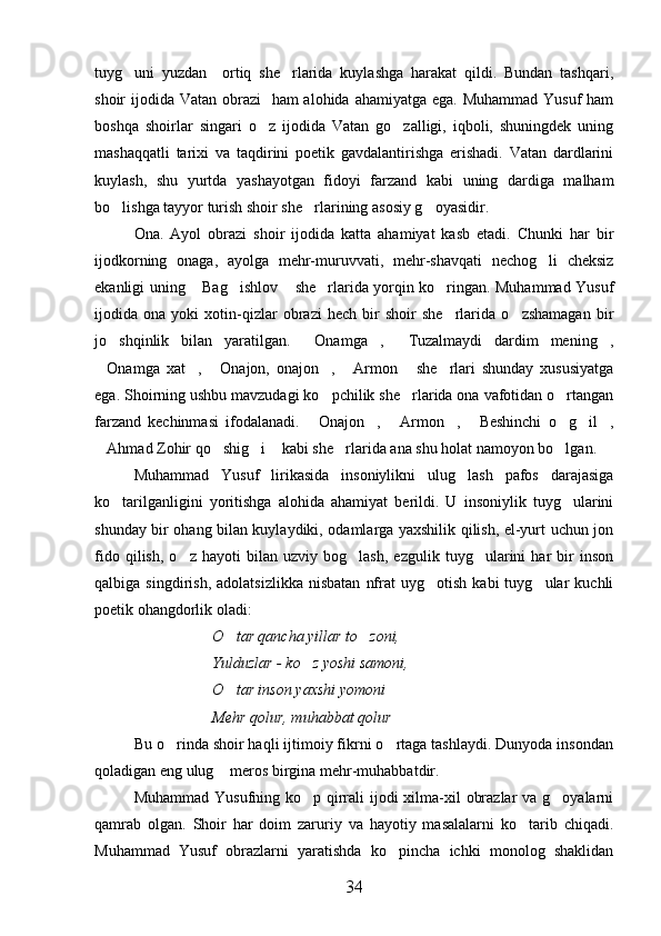 tuyg uni   yuzdan     ortiq   she rlarida   kuylashga   harakat   qildi.   Bundan   tashqari, 
shoir ijodida Vatan obrazi    ham  alohida ahamiyatga ega. Muhammad  Yusuf ham
boshqa   shoirlar   singari   o z   ijodida   Vatan   go zalligi,   iqboli,   shuningdek   uning	
 
mashaqqatli   tarixi   va   taqdirini   poetik   gavdalantirishga   erishadi.   Vatan   dardlarini
kuylash,   shu   yurtda   yashayotgan   fidoyi   farzand   kabi   uning   dardiga   malham
bo lishga tayyor turish shoir she rlarining asosiy g oyasidir.	
  
Ona.   Ayol   obrazi   shoir   ijodida   katta   ahamiyat   kasb   etadi.   Chunki   har   bir
ijodkorning   onaga,   ayolga   mehr-muruvvati,   mehr-shavqati   nechog li   cheksiz	

ekanligi uning  Bag ishlov  she rlarida yorqin ko ringan. Muhammad Yusuf	
    
ijodida   ona   yoki   xotin-qizlar   obrazi   hech   bir   shoir   she rlarida   o zshamagan   bir	
 
jo shqinlik   bilan   yaratilgan.   Onamga ,   Tuzalmaydi   dardim   mening ,	
    
Onamga   xat ,   Onajon,   onajon ,   Armon   she rlari   shunday   xususiyatga	
      
ega. Shoirning ushbu mavzudagi ko pchilik she rlarida ona vafotidan o rtangan	
  
farzand   kechinmasi   ifodalanadi.   Onajon ,   Armon ,   Beshinchi   o g il ,	
       
Ahmad Zohir qo shig i  kabi she rlarida ana shu holat namoyon bo lgan.	
     
Muhammad   Yusuf   lirikasida   insoniylikni   ulug lash   pafos   darajasiga	

ko tarilganligini   yoritishga   alohida   ahamiyat   berildi.   U   insoniylik   tuyg ularini	
 
shunday bir ohang bilan kuylaydiki, odamlarga yaxshilik qilish, el-yurt uchun jon
fido   qilish,   o z   hayoti   bilan   uzviy   bog lash,   ezgulik   tuyg ularini   har   bir   inson	
  
qalbiga  singdirish,   adolatsizlikka   nisbatan   nfrat   uyg otish   kabi   tuyg ular   kuchli	
 
poetik ohangdorlik oladi:
O tar qancha yillar to zoni,	
 
Yulduzlar - ko z yoshi samoni,	

O tar inson yaxshi yomoni 	

Mehr qolur, muhabbat qolur
Bu o rinda shoir haqli ijtimoiy fikrni o rtaga tashlaydi. Dunyoda insondan	
 
qoladigan eng ulug  meros birgina mehr-muhabbatdir.	

Muhammad Yusufning ko p qirrali  ijodi  xilma-xil  obrazlar  va g oyalarni	
 
qamrab   olgan.   Shoir   har   doim   zaruriy   va   hayotiy   masalalarni   ko tarib   chiqadi.	

Muhammad   Yusuf   obrazlarni   yaratishda   ko pincha   ichki   monolog   shaklidan	

34 