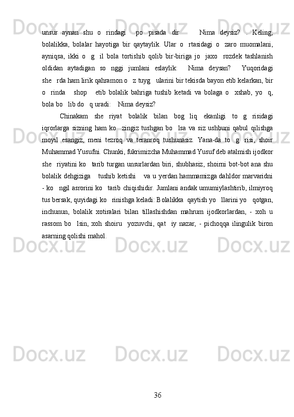 unsur   aynan   shu   o rindagi   po pisada dir     Nima   deysiz? .   Keling,      
bolalikka,   bolalar   hayotiga   bir   qaytaylik.   Ular   o rtasidagi   o zaro   muomalani,	
 
ayniqsa,   ikki   o g il   bola   tortishib   qolib   bir-biriga   jo jaxo rozdek   tashlanish	
   
oldidan   aytadigan   so nggi   jumlani   eslaylik:   Nima   deysan?   Yuqoridagi	
  
she rda ham lirik qahramon o z tuyg ularini bir tekisda bayon etib kelarkan, bir	
  
o rinda   shop   etib   bolalik   bahriga   tushib   ketadi   va   bolaga   o xshab,   yo q,	
    
bola bo lib do q uradi:  Nima deysiz?	
   
Chinakam   she riyat   bolalik   bilan   bog liq   ekanligi   to g risidagi	
   
iqrorlarga   sizning   ham   ko zingiz   tushgan   bo lsa   va   siz   ushbuni   qabul   qilishga	
 
moyil   esangiz,   meni   tezroq   va   teranroq   tushunasiz.   Yana-da   to g risi,   shoir	
 
Muhammad Yusufni. Chunki, fukrimizcha Muhammad Yusuf deb atalmish ijodkor
she riyatini  ko tarib turgan  unsurlardan  biri,  shubhasiz,   shoirni  bot-bot  ana  shu	
 
bolalik dehgiziga  tushib ketishi  va u yerdan hammamizga dahldor marvaridni	
 
- ko ngil asrorini ko tarib chiqishidir. Jumlani andak umumiylashtirib, ilmiyroq	
 
tus bersak, quyidagi ko rinishga keladi: Bolalikka  qaytish yo llarini yo qotgan,	
  
inchunun,   bolalik   xotiralari   bilan   tillashishdan   mahrum   ijodkorlardan,   -   xoh   u
rassom   bo lsin,   xoh   shoiru     yozuvchi,   qat iy   nazar,   -   pichoqqa   ilingulik   biron	
 
asarning qolishi mahol. 
      
  
 
    
36 