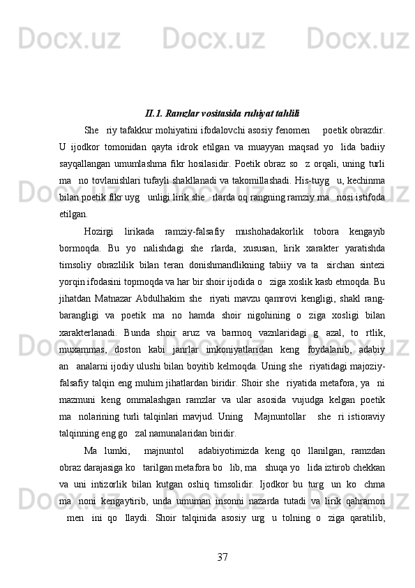 II.1. Ramzlar vositasida ruhiyat tahlili
She riy tafakkur mohiyatini ifodalovchi asosiy fenomen   poetik obrazdir. 
U   ijodkor   tomonidan   qayta   idrok   etilgan   va   muayyan   maqsad   yo lida   badiiy	

sayqallangan   umumlashma   fikr   hosilasidir.   Poetik   obraz   so z   orqali,   uning   turli	

ma no tovlanishlari tufayli shakllanadi va takomillashadi. His-tuyg u, kechinma	
 
bilan poetik fikr uyg unligi lirik she rlarda oq rangning ramziy ma nosi istifoda	
  
etilgan.
Hozirgi   lirikada   ramziy-falsafiy   mushohadakorlik   tobora   kengayib
bormoqda.   Bu   yo nalishdagi   she rlarda,   xususan,   lirik   xarakter   yaratishda
 
timsoliy   obrazlilik   bilan   teran   donishmandlikning   tabiiy   va   ta sirchan   sintezi	

yorqin ifodasini topmoqda va har bir shoir ijodida o ziga xoslik kasb etmoqda. Bu	

jihatdan   Matnazar   Abdulhakim   she riyati   mavzu   qamrovi   kengligi,   shakl   rang-	

barangligi   va   poetik   ma no   hamda   shoir   nigohining   o ziga   xosligi   bilan	
 
xarakterlanadi.   Bunda   shoir   aruz   va   barmoq   vaznlaridagi   g azal,   to rtlik,	
 
muxammas,   doston   kabi   janrlar   imkoniyatlaridan   keng   foydalanib,   adabiy
an analarni ijodiy ulushi bilan boyitib kelmoqda. Uning she riyatidagi majoziy-	
 
falsafiy  talqin eng muhim  jihatlardan biridir. Shoir  she riyatida  metafora, ya ni	
 
mazmuni   keng   ommalashgan   ramzlar   va   ular   asosida   vujudga   kelgan   poetik
ma nolarining   turli   talqinlari   mavjud.   Uning   Majnuntollar   she ri   istioraviy	
   
talqinning eng go zal namunalaridan biridir.	

Ma lumki,   majnuntol   adabiyotimizda   keng   qo llanilgan,   ramzdan	
   
obraz darajasiga ko tarilgan metafora bo lib, ma shuqa yo lida iztirob chekkan	
   
va   uni   intizorlik   bilan   kutgan   oshiq   timsolidir.   Ijodkor   bu   turg un   ko chma	
 
ma noni   kengaytirib,   unda   umuman   insonni   nazarda   tutadi   va   lirik   qahramon	

men ini   qo llaydi.   Shoir   talqinida   asosiy   urg u   tolning   o ziga   qaratilib,	
    
37 