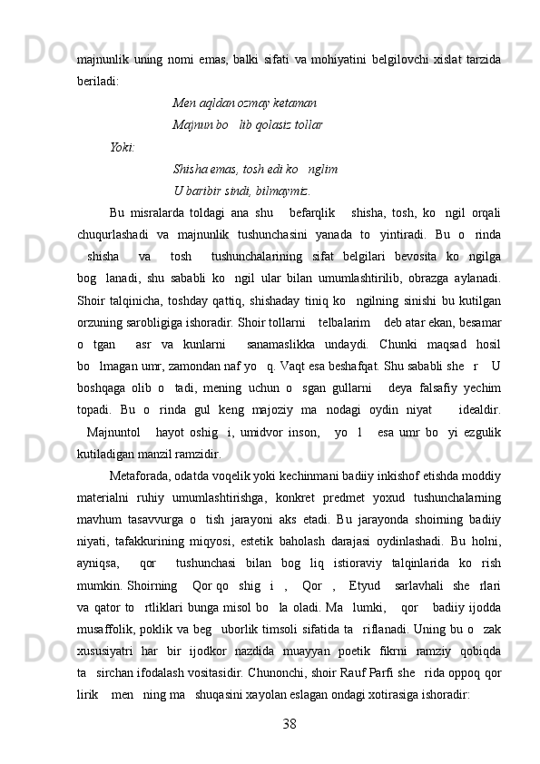 majnunlik   uning   nomi   emas,   balki   sifati   va   mohiyatini   belgilovchi   xislat   tarzida
beriladi:
Men aqldan ozmay ketaman
Majnun bo lib qolasiz tollar
  Yoki:
Shisha emas, tosh edi ko nglim	

U baribir sindi, bilmaymiz.
Bu   misralarda   toldagi   ana   shu   befarqlik   shisha,   tosh,   ko ngil   orqali	
  
chuqurlashadi   va   majnunlik   tushunchasini   yanada   to yintiradi.   Bu   o rinda	
 
shisha   va   tosh   tushunchalarining   sifat   belgilari   bevosita   ko ngilga	
    
bog lanadi,   shu   sababli   ko ngil   ular   bilan   umumlashtirilib,   obrazga   aylanadi.	
 
Shoir   talqinicha,   toshday   qattiq,   shishaday   tiniq   ko ngilning   sinishi   bu   kutilgan	

orzuning sarobligiga ishoradir.  Shoir tollarni  telbalarim  deb atar ekan, besamar	
 
o tgan   asr   va   kunlarni   sanamaslikka   undaydi.   Chunki   maqsad   hosil	
  
bo lmagan umr, zamondan naf yo q. Vaqt esa beshafqat. Shu sababli she r  U
   
boshqaga   olib   o tadi,   mening   uchun   o sgan   gullarni   deya   falsafiy   yechim	
  
topadi.   Bu   o rinda   gul   keng   majoziy   ma nodagi   oydin   niyat     idealdir.	
  
Majnuntol   hayot   oshig i,   umidvor   inson,   yo l   esa   umr   bo yi   ezgulik	
      
kutiladigan manzil ramzidir.
Metaforada, odatda voqelik yoki kechinmani badiiy inkishof etishda moddiy
materialni   ruhiy   umumlashtirishga,   konkret   predmet   yoxud   tushunchalarning
mavhum   tasavvurga   o tish   jarayoni   aks   etadi.   Bu   jarayonda   shoirning   badiiy	

niyati,   tafakkurining   miqyosi,   estetik   baholash   darajasi   oydinlashadi.   Bu   holni,
ayniqsa,   qor   tushunchasi   bilan   bog liq   istioraviy   talqinlarida   ko rish	
   
mumkin. Shoirning  Qor   qo shig i ,  Qor ,  Etyud   sarlavhali    she rlari	
        
va   qator   to rtliklari   bunga   misol   bo la   oladi.   Ma lumki,   qor   badiiy   ijodda	
    
musaffolik, poklik va beg uborlik timsoli  sifatida ta riflanadi. Uning bu o zak	
  
xususiyatri   har   bir   ijodkor   nazdida   muayyan   poetik   fikrni   ramziy   qobiqda
ta sirchan ifodalash vositasidir. Chunonchi, shoir Rauf Parfi she rida oppoq qor	
 
lirik  men ning ma shuqasini xayolan eslagan ondagi xotirasiga ishoradir:	
  
38 